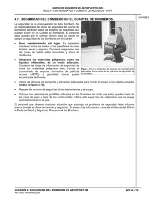 MP 4 - 16
CURSO DE BOMBERO DE AEROPUERTO (BA)
RESCATE EN AERONAVES Y COMBATE DE INCENDIOS - ARFF
LECCION 4: SEGURIDAD DEL BOMBERO DE AEROPUERTO
Rev. MGV Noviembre/2008
APUNTES
4.7. SEGURIDAD DEL BOMBERO EN EL CUARTEL DE BOMBEROS.
La seguridad es la preocupación de todo Bombero. No
es responsabilidad del oficial de seguridad del cuerpo de
Bomberos controlar todos los peligros de seguridad que
pueden existir en un Cuartel de Bomberos. El personal
debe guiarse por el sentido común para no poner en
peligro la seguridad de los Bomberos en el Cuartel:
Buen mantenimiento del lugar. Es necesario
mantener todos los suelos y las superficies de paso
limpias, secas y seguras. Conviene asegurarse que
las zonas de salida están iluminadas y libres de
obstáculos.
Almacene los materiales peligrosos, como los
líquidos inflamables, de un modo adecuado.
Conserve las hojas de información de seguridad de
todos los materiales peligrosos (esto incluye el
concentrado de espuma formadora de película
acuosa [AFFF]) y guárdelas donde pueda
encontrarlas fácilmente.
Utilice las técnicas de transporte y elevación adecuadas para mover el equipo o los objetos pesados
(véase la figura 4.13).
Respete las normas de seguridad de las herramientas y el equipo.
Coloque los calentadores portátiles utilizados en los Cuarteles de modo que éstos queden fuera de
las rutas de paso y lejos de los combustibles. Utilice sólo aquel tipo de calentados que se apaga
automáticamente si se gira.
El personal que observe cualquier situación que suponga un problema de seguridad debe informar
acerca de éste al oficial de sanidad y seguridad. Si desea más información, consulte el Manual del SEI en
la Parte de Salud y Seguridad Ocupacional del Bombero.
Figura 4.13 La utilización de técnicas de levantamiento
adecuadas forma parte de las prácticas de seguridad de
un bombero.
 