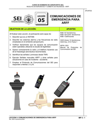 MP 5 - 1
CURSO DE BOMBERO DE AEROPUERTO (BA)
RESCATE EN AERONAVES Y COMBATE DE INCENDIOS - ARFF
LECCION 5: COMUNICACIONES DE EMERGENCIA PARA ARFF
Rev. MGV Noviembre/2008
APUNTES
COMUNICACIONES DE
EMERGENCIA PARA
ARFF
OBJETIVOS DE LA LECCIÓN: APUNTES
Al finalizar esta Lección, el participante será capaz de:
1. Describir que es un NOTAM.
2. Describir los sistemas alarma y las frecuencias de radio
empleadas en el ambiente aeroportuario.
3. Verificar diariamente que los equipos de comunicación
estén operables utilizando la escala de legibilidad.
4. Operar correctamente la radio y el teléfono haciendo uso
de la fraseología aeronáutica recomendada.
5. Identificar las señales Luminosas desde TWR.
6. Ejecutar Señales manuales ARFF y otras señales para
actuaciones en caso de incidente – accidente.
7. Emplear al Protocolo de Comunicaciones del SEI para
responder a Alertas I, II y III.
RAB 137 Aeródromos.
RAB 139 Certif. Aeródromos
RAB 1 Definiciones
OACI Anexo 14 Aeródromos.
OACI Doc. 9131 Parte 1
NFPA 1003
Manual de Protocolos de
Comunicación del SEI
LECCIÓN
05
 