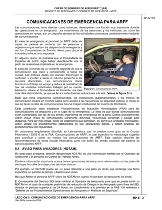 MP 5 - 3
CURSO DE BOMBERO DE AEROPUERTO (BA)
RESCATE EN AERONAVES Y COMBATE DE INCENDIOS - ARFF
LECCION 5: COMUNICACIONES DE EMERGENCIA PARA ARFF
Rev. MGV Noviembre/2008
APUNTES
COMUNICACIONES DE EMERGENCIA PARA ARFF
Las comunicaciones, tanto directas como indirectas, desempeñan una función muy importante durante
las operaciones en un aeropuerto. Los movimientos de las aeronaves y los vehículos, así como las
operaciones en rampa, son un pequeño ejemplo de las actividades controladas constantemente mediante
las comunicaciones.
En caso de emergencia, el personal de ARFF debe ser
capaz de ponerse en contacto con las personas y
organismos que realizan los despachos de emergencia y
con los Controladores de Transito Aéreo para ubicar el
incidente y ofrecer una respuesta.
En algunos casos, es probable que el Comandante de
Incidente de ARFF logre hablar directamente con el
piloto de la aeronave implicada en la emergencia.
El éxito del Comando de un Incidente depende de que la
comunicación sea clara y comprensible a todos los
niveles. Las órdenes dadas con claridad disminuyen la
confusión y ayudan a sacar el máximo provecho a los
recursos disponibles. Las comunicaciones claras
favorecen el trabajo en equipo y reduce la posibilidad de
que las unidades individuales trabajen por su cuenta.
Asimismo, ofrece al Comandante de Incidente una idea
más clara del incidente, ya que se lleva a cabo diversas actuaciones a la vez. (Véase la figura 5.1).
Dado que otros organismos contraincendios, las instituciones gubernamentales y los medios de
comunicación locales en muchos casos tiene acceso a las frecuencias de seguridad pública, el modo en
que se llevan a cabo las comunicaciones da una imagen institucional del Cuerpo de Bomberos.
Cada jurisdicción debe establecer Procedimientos de Actuación Normalizados (PAN) para las
comunicaciones de despacho y en el lugar de la emergencia. Lo ideal es que dichas comunicaciones
estén coordinadas con las de los demás organismos de emergencia de la zona. Dichos procedimientos
deben incluir líneas de comunicación claramente definidas, frecuencias concretas y pautas para
utilizarlas. Para ser más eficaz, todos los organismos que participan, así como sus unidades individuales,
deben utilizar los procedimientos establecidos en sus operaciones diarias, y deben practicar los
procedimientos con regularidad.
Un documento ampliamente difundido en Latinoamérica que ha servido como guía es la Circular
Informativa 150/5210 de la FAA: Comunicaciones de ARFF, la cual especifica la metodología sugerida
para planificar y poner en marcha las comunicaciones de ARFF. Este capítulo describe las
recomendaciones de dicha circular informativa, junto con todos los demás aspectos del sistema de
comunicaciones ARFF.
5.1. AVISO PARA AVIADORES (NOTAM).
Un aviso para aviadores, también denominado NOTAM, es una información emitida por el Operador de
Aeropuerto o el personal de Control de Transito Aéreo.
Contiene información importante acerca de las operaciones del aeropuerto relacionadas con las pistas de
aterrizaje, las calle de rodaje y los servicios básicos.
Por ejemplo, un NOTAM puede ser un aviso referente a una pista en obras que contenga una fecha
específica, un periodo de tiempo o hasta nuevo aviso.
Hay que Alertar al personal ARFF sobre los NOTAM en cuanto el operador de aeropuerto los emite.
El Comandante del Servicio SEI debe notificar al Operador de Aeropuerto para que se pueda emitir un
NOTAM en el caso de cualquier posibilidad de reducción de Categoría de Aeropuerto para fines del SEI,
durante un período superior a las 24 horas, en cumplimiento a lo previsto en la RAB 139 referente a
“Detalles de los Procedimientos Operacionales de Aeropuerto y Medidas de Seguridad”.
Figura 5.1: Comunicaciones ARFF.
 