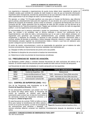 MP 5 - 6
CURSO DE BOMBERO DE AEROPUERTO (BA)
RESCATE EN AERONAVES Y COMBATE DE INCENDIOS - ARFF
LECCION 5: COMUNICACIONES DE EMERGENCIA PARA ARFF
Rev. MGV Noviembre/2008
APUNTES
Los organismos e respuesta y organizaciones de ayuda mutua deben tener capacidad de rastreo de
múltiples canales para controlar los canales de radio locales en caso de que se transmita información
importante sobre emergencias. Durante las operaciones en las que interviene más de una organización,
debe suspenderse el uso de códigos de radio o de terminología no habitual.
Por ejemplo: un código “10-10“puede significar una cosa para un Cuerpo de Bomberos, algo diferente
para la policía y absolutamente nada para otro organismo. El uso de texto, tal y como se especifica en el
Sistema de Comando de Incidentes, ayuda a evitar la confusión. La Gerencia del Aeropuerto así como el
Comando del SEI deben garantizar que los sistemas de radio del SEI cumplen con las Normas de la
Superintendencia de Telecomunicaciones sobre “Reglas que controlan el servicio de radio de seguridad
pública”, o con los reglamentos de la autoridad competente.
Es recomendable que la persona autorizada a ajustar los transmisores, incluyendo los de la estación
base, los móviles y los portátiles, sea un técnico calificado o técnico con certificación de la
Superintendencia. Las redes de radio y comunicaciones que no se usan a diario deben probarse con
regularidad para garantizar que funcionan satisfactoriamente. Las unidades defectuosas deben
remplazarse o repararse de inmediato. Al personal le está prohibido transmitir información falsa o
confusa, señales de llamada no permitidas y utilizar lenguaje indecente, obsceno o vulgar. Los sistemas
informatizados actuales registran las comunicaciones orales e indican a qué hora se realizaron para
ayudar a asegurar que se cumplan los procedimientos.
El centro de mando, comunicaciones o envío es responsable de garantizar que el sistema de radio
funciona correctamente. Algunas de las funciones realizadas más importantes son:
(a) Despejar el tráfico de transmisiones tan pronto como sea posible.
(b) Mantener la disciplina de comunicación al realizar las transmisiones.
(c) Determinar el orden de prioridad de transmisiones simultáneas.
5.3. FRECUENCIAS DE RADIO DE AVIACIÓN.
Los Bomberos pueden utilizar o controlar diversas frecuencias de radio exclusivas del entorno de la
aviación. El número exacto de frecuencias para los canales de radio varía en función del aeropuerto.
Las frecuencias de radio más empleadas en nuestro aeropuerto son las siguientes:
FRECUENCIA TIPO DE FRECUENCIA TIPO DE COMUNICACIÓN
149.2 Control de Superficie - SEI Bidireccional
121.9 Control de Movimiento en Tierra TWR – Aeronave en Tierra (Sólo escucha)
118.3 Control de Aproximación TWR – Aeronave en Aire (Sólo escucha)
Canal 1 Comunicación rutinaria SEI organismos SABSA (SO, LA, LM, LD, LE, etc)
5.3.1. CONTROL DE SUPERFICIE (GND): 149.2
Una de las frecuencias más importantes es la del
Control de Superficie (Ground). (149.2)
En los aeropuertos controlados, que poseen una Torre
de Control de tráfico aéreo activa, la frecuencia del
control de superficie se utilizará para obtener
autorización para conducir por el área de movimiento de
las aeronaves durante las situaciones rutinarias y de
emergencia. (Véase la figura 5.5).
En esta frecuencia de controla TODO el tráfico en tierra.
Sirve para realizar la transferencia del tráfico saliente a
la torre en el punto de espera. La torre se encargará de
dar autorizaciones para alinearse y despegar. Los
aviones entrantes deberían contactar con superficie inmediatamente después de abandonar la pista
activa.
Figura 5.5: Frecuencia Control de Superficie (149.2)
 