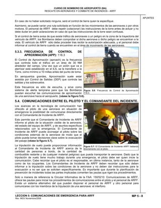 MP 5 - 8
CURSO DE BOMBERO DE AEROPUERTO (BA)
RESCATE EN AERONAVES Y COMBATE DE INCENDIOS - ARFF
LECCION 5: COMUNICACIONES DE EMERGENCIA PARA ARFF
Rev. MGV Noviembre/2008
APUNTES
En caso de no haber solicitado ninguna, será el control de tierra quien la especifique.
Asimismo, se puede variar una ruta solicitada en función de los movimientos de las aeronaves o por otros
motivos. El personal de ARFF debe repetir (colacionar) las instrucciones de la torre antes de actuar y no
debe dudar en pedir aclaraciones en caso de que las instrucciones de la torre sean confusas.
Si el control de tierra avisa de que existe tráfico de aeronaves o un peligro en la zona de la trayectoria del
vehículo de ARFF, los Bomberos deben comprobar si dicha aeronave o dicho peligro se encuentran a la
vista. El vehículo de ARFF sólo debe proceder tras recibir la autorización adecuada, y el personal debe
informar al control de tierra cuando se encuentren en el área de movimiento de las aeronaves.
5.3.3. FRECUENCIA DE CONTROL DE
APROXIMACIÓN (APP): 118.3
El Control de Aproximación (aproach) es la frecuencia
que controla todo el tráfico en un área de 30 NM
alrededor del campo. Una vez que un avión que va a
aterrizar está establecido en el ILS, se le transfiere a la
Torre, como mínimo a 10 millas antes del punto de toma.
En aeropuertos grandes, Aproximación suele estar
asistida por Control de Salidas (DEP) que controla las
salidas y los sobrevuelos.
Esta frecuencia es sólo de escucha, y sirve como
sistema de alerta temprana para que los Bomberos
puedan escuchar las comunicaciones de aproximación
de una aeronave hacia el aeropuerto. (véase la figura 5.6).
5.4. COMUNICACIONES ENTRE EL PILOTO Y EL COMANDANTE DEL INCIDENTE.
Los avances en la tecnología de comunicación han
ofrecido al piloto de una aeronave en situación de
emergencia la posibilidad de comunicarse directamente
con el Comandante de Incidente de ARFF.
Esto permite que el Comandante de Incidente de ARFF
informe al piloto de la situación visible de la aeronave,
del estado del equipo de ARFF, y de asuntos específicos
relacionados con la emergencia. El Comandante de
Incidente de ARFF puede aconsejar al piloto sobre las
condiciones externas de la aeronave de modo que el
piloto pueda tomar decisiones clave sobre la evacuación
del pasaje (véase la figura 5.7).
La tripulación de vuelo puede proporcionar información
al Comandante de Incidente de ARFF acerca de la
cantidad de personas a bordo, de la cantidad de
combustible restante y de cualquier material peligroso que pueda transportar la aeronave. Dado que la
tripulación de vuelo tiene mucho trabajo durante una emergencia, el piloto debe ser quien inicie la
comunicación. Cabe recordar que el piloto es el responsable, en última instancia, tanto de la aeronave
como de los ocupantes. Los Comandantes de Incidente de ARFF deben recordar que sólo deben
informar a la tripulación sobre las condiciones de la aeronave y no deben dar instrucciones para la
evacuación a no ser que se soliciten específicamente. Es importante que durante la planificación de
prevención de incidentes todas las partes implicadas comenten las pautas que rigen los procedimientos.
Solo a manera de referencia la Circular Informativa de la FAA: 150/5210: Comunicaciones de ARFF,
ofrece las pautas para iniciar los procedimientos de comunicaciones entre el piloto y el personal de ARFF.
Existe un sistema alternativo del que pueden disponer el personal de ARFF y otro personal para
comunicarse con los miembros de la tripulación de una aeronave: el interfono.
Figura 5.6: Frecuencia de Control de Aproximación
118.3.
Figura 5.7: El Comandante de Incidente ARFF hablando
directamente con el piloto.
 