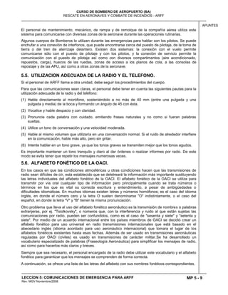 MP 5 - 9
CURSO DE BOMBERO DE AEROPUERTO (BA)
RESCATE EN AERONAVES Y COMBATE DE INCENDIOS - ARFF
LECCION 5: COMUNICACIONES DE EMERGENCIA PARA ARFF
Rev. MGV Noviembre/2008
APUNTES
El personal de mantenimiento, mecánico, de rampa y de remolque de la compañía aérea utiliza este
sistema para comunicarse con diversas zonas de la aeronave durante las operaciones rutinarias.
Algunos cuerpos de Bomberos lo utilizan durante las emergencias para hablar con los pilotos. Se puede
enchufar a una conexión de interfonos, que puede encontrarse cerca del puesto de pilotaje, de la toma de
tierra o del tren de aterrizaje delantero. Existen dos sistemas: la conexión con el vuelo permite
comunicarse sólo con el puesto de pilotaje y con los pilotos, y la conexión de servicio permite la
comunicación con el puesto de pilotaje así como con diversos compartimentos (aire acondicionado,
repuestos, carga), huecos de las ruedas, zonas de acceso a los planos de cola, a las consolas de
repostaje y de las APU, así como a otras zonas de la aeronave.
5.5. UTILIZACION ADECUADA DE LA RADIO Y EL TELEFONO.
Si el personal de ARFF llama a otra unidad, debe seguir los procedimientos del cuerpo.
Para que las comunicaciones sean claras, el personal debe tener en cuenta las siguientes pautas para la
utilización adecuada de la radio y del teléfono:
(1) Hable directamente al micrófono, sosteniéndolo a no más de 40 mm (entre una pulgada y una
pulgada y media) de la boca y formando un ángulo de 45 con ésta.
(2) Vocalice y hable despacio y con claridad.
(3) Pronuncie cada palabra con cuidado, emitiendo frases naturales y no como si fueran palabras
sueltas.
(4) Utilice un tono de conversación y una velocidad moderada.
(5) Hable al mismo volumen que utilizaría en una conversación normal. Si el ruido de alrededor interfiere
en la comunicación, hable más alto, pero sin gritar.
(6) Intente hablar en un tono grave, ya que los tonos graves se transmiten mejor que los tonos agudos.
Es importante mantener un tono tranquilo y claro al dar órdenes o realizar informes por radio. De este
modo se evita tener que repetir los mensajes numerosas veces.
5.6. ALFABETO FONÉTICO DE LA OACI.
En los casos en que las condiciones atmosféricas u otras condiciones hacen que las transmisiones de
radio sean difíciles de oír, esta establecido que se deletreará la información más importante sustituyendo
las letras individuales del alfabeto fonético de la OACI. El alfabeto fonético de la OACI se utiliza para
transmitir por vía oral cualquier tipo de información pero principalmente cuando se trata números o
términos en los que es vital su correcta escritura y entendimiento, a pesar de ambigüedades o
dificultades idiomáticas. En muchos idiomas existen letras y números homófonos; es el caso del idioma
inglés, en donde el número cero y la letra O suelen denominarse "O" indistintamente, o el caso del
español, en donde la letra "V" y "B" tienen la misma pronunciación.
Otro problema que lleva al uso del alfabeto fonético aeronáutico es la transmisión de nombres o palabras
extranjeras, por ej. "Tsiolkovsky", o números que, con la interferencia y ruido al que están sujetas las
comunicaciones por radio, pueden ser confundidos, como es el caso de "sesenta y siete" y "setenta y
siete". Por medio de un acuerdo internacional entre los países miembros de OACI se decidió crear un
alfabeto fonético para uso universal en radio transmisiones internacionales que está basado en el
abecedario inglés (idioma acordado para uso aeronáutico internacional) que tomara el lugar de los
alfabetos fonéticos existentes hasta esas fechas. Además de ser usado en transmisiones aeronáuticas
reguladas por OACI (civiles) es usado en transmisiones de carácter militar.Se ha desarrollado un
vocabulario especializado de palabras (Fraseología Aeronáutica) para simplificar los mensajes de radio,
así como para hacerlos más claros y breves.
Siempre que sea necesario, el personal encargado de la radio debe utilizar este vocabulario y el alfabeto
fonético para garantizar que los mensajes se comprenden de forma correcta.
A continuación, se ofrece una lista de las letras del alfabeto con sus nombres fonéticos correspondientes.
 