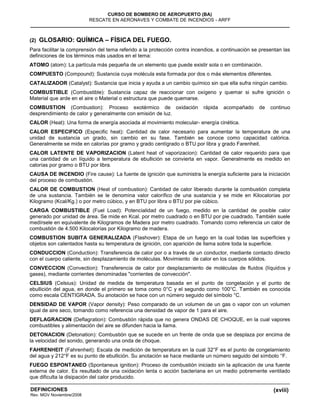 (xviii)
CURSO DE BOMBERO DE AEROPUERTO (BA)
RESCATE EN AERONAVES Y COMBATE DE INCENDIOS - ARFF
DEFINICIONES
Rev. MGV Noviembre/2008
(2) GLOSARIO: QUÍMICA – FÍSICA DEL FUEGO.
Para facilitar la comprensión del tema referido a la protección contra incendios, a continuación se presentan las
definiciones de los términos más usados en el tema:
ATOMO (atom): La partícula más pequeña de un elemento que puede existir sola o en combinación.
COMPUESTO (Compound): Sustancia cuya molécula esta formada por dos o más elementos diferentes.
CATALIZADOR (Catalyst): Sustancia que inicia y ayuda a un cambio químico sin que ella sufra ningún cambio.
COMBUSTIBLE (Combustible): Sustancia capaz de reaccionar con oxígeno y quemar si sufre ignición o
Material que arde en el aire o Material o estructura que puede quemarse.
COMBUSTION (Combustion): Proceso exotérmico de oxidación rápida acompañado de continuo
desprendimiento de calor y generalmente con emisión de luz.
CALOR (Heat): Una forma de energía asociada al movimiento molecular- energía cinética.
CALOR ESPECIFICO (Especific heat): Cantidad de calor necesario para aumentar la temperatura de una
unidad de sustancia un grado, sin cambio en su fase. También se conoce como capacidad calórica.
Generalmente se mide en calorías por gramo y grado centígrado o BTU por libra y grado Farenheit.
CALOR LATENTE DE VAPORIZACION (Latent heat of vaporizacion): Cantidad de calor requerido para que
una cantidad de un líquido a temperatura de ebullición se convierta en vapor. Generalmente es medido en
calorías por gramo o BTU por libra.
CAUSA DE INCENDIO (Fire cause): La fuente de ignición que suministra la energía suficiente para la iniciación
del proceso de combustión.
CALOR DE COMBUSTION (Heat of combustion): Cantidad de calor liberado durante la combustión completa
de una sustancia. También se le denomina valor calorífico de una sustancia y se mide en Kilocalorías por
Kilogramo (Kcal/Kg.) o por metro cúbico, y en BTU por libra o BTU por pie cúbico.
CARGA COMBUSTIBLE (Fuel Load): Potencialidad de un fuego, medido en la cantidad de posible calor
generado por unidad de área. Se mide en Kcal. por metro cuadrado o en BTU por pie cuadrado. También suele
medírsele en equivalente de Kilogramos de Madera por metro cuadrado. Tomando como referencia un calor de
combustión de 4.500 Kilocalorías por Kilogramo de madera.
COMBUSTION SUBITA GENERALIZADA (Flashover): Etapa de un fuego en la cual todas las superficies y
objetos son calentados hasta su temperatura de ignición, con aparición de llama sobre toda la superficie.
CONDUCCION (Conduction): Transferencia de calor por o a través de un conductor, mediante contacto directo
con el cuerpo caliente, sin desplazamiento de moléculas. Movimiento de calor en los cuerpos sólidos.
CONVECCION (Convection): Transferencia de calor por desplazamiento de moléculas de fluidos (líquidos y
gases), mediante corrientes denominadas "corrientes de convección".
CELSIUS (Celsius): Unidad de medida de temperatura basada en el punto de congelación y el punto de
ebullición del agua, en donde el primero se toma como 0°C y el segundo como 100°C. También es conocida
como escala CENTIGRADA. Su anotación se hace con un número seguido del símbolo °C.
DENSIDAD DE VAPOR (Vapor density): Peso comparado de un volumen de un gas o vapor con un volumen
igual de aire seco, tomando como referencia una densidad de vapor de 1 para el aire.
DEFLAGRACION (Deflagration): Combustión rápida que no genera ONDAS DE CHOQUE, en la cual vapores
combustibles y alimentación del aire se difunden hacia la llama.
DETONACION (Detonation): Combustión que se sucede en un frente de onda que se desplaza por encima de
la velocidad del sonido, generando una onda de choque.
FAHRENHEIT (Fahrenheit): Escala de medición de temperatura en la cual 32°F es el punto de congelamiento
del agua y 212°F es su punto de ebullición. Su anotación se hace mediante un número seguido del símbolo °F.
FUEGO ESPONTANEO (Spontaneus ignition): Proceso de combustión iniciado sin la aplicación de una fuente
externa de calor. Es resultado de una oxidación lenta o acción bacteriana en un medio pobremente ventilado
que dificulta la disipación del calor producido.
 
