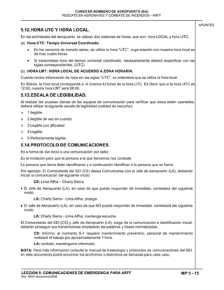 MP 5 - 15
CURSO DE BOMBERO DE AEROPUERTO (BA)
RESCATE EN AERONAVES Y COMBATE DE INCENDIOS - ARFF
LECCION 5: COMUNICACIONES DE EMERGENCIA PARA ARFF
Rev. MGV Noviembre/2008
APUNTES
5.12.HORA UTC Y HORA LOCAL.
En las actividades del aeropuerto, se utilizan dos sistemas de horas, que son: hora LOCAL y hora UTC.
(a) Hora UTC: Tiempo Universal Coordinado.
En los servicios de transito aéreo, se utiliza la hora “UTC”, cuya relación con nuestra hora local es
de mas cuatro horas.
Si transmitiese hora del tiempo universal coordinado, necesariamente deberá especificar con las
siglas correspondientes, (UTC)
(b) HORA LMT: HORA LOCAL DE ACUERDO A ZONA HORARIA.
Cuando reciba información de hora sin las siglas “UTC”, se entenderá que se utiliza la hora local.
En Bolivia, la hora local corresponde a -4 (menos 4) horas de la hora UTC. Es Decir que si la hora UTC es
12:00, nuestra hora LMT será 08:00.
5.13.ESCALA DE LEGIBILIDAD.
Al realizar las pruebas diarias de los equipos de comunicación para verificar que estos estén operables,
deberá utilizar la siguiente escala de legibilidad (calidad de escucha):
 1 Ilegible.
 2 Ilegible de vez en cuando.
 3 Legible con dificultad
 4 Legible.
 5 Perfectamente legible.
5.14.PROTOCOLO DE COMUNICACIONES.
Es a forma de dar inicio a una comunicación por radio.
Es la invitación para que la persona a la que llamamos nos conteste
La persona que llama debe identificarse y a continuación identificar a la persona que se llama.
Por ejemplo: El Comandante del SEI (CS) desea Comunicarse con el Jefe de Aeropuerto (LA), debiendo
iniciar la comunicación del siguiente modo:
CS: Lima Alfha – Charly Sierra
El Jefe de Aeropuerto (LA), en caso de que pueda responder de inmediato, contestará del siguiente
modo:
LA: Charly Sierra - Lima Alfha, prosiga.
El Jefe de Aeropuerto (LA), en caso de que NO pueda responder de inmediato, contestará del siguiente
modo:
LA: Charly Sierra - Lima Alfha, mantenga escucha.
El Comandante del SEI (CS) y Jefe de Aeropuerto (LA), luego de la comunicación e identificación inicial,
deberán proseguir sus transmisiones empleando las palabras y frases normalizadas.
CS: Informo, al momento S-1 requiere mantenimiento preventivo, personal de mantenimiento
realizará el trabajo por aproximadamente 1 hora.
LA: recibido, manténgame informado.
NOTA: Para más información consulte le manual de fraseología y protocolos de comunicaciones del SEI,
en este documento podrá encontrar los acrónimos o distintivos de llamadas para cada caso.
 