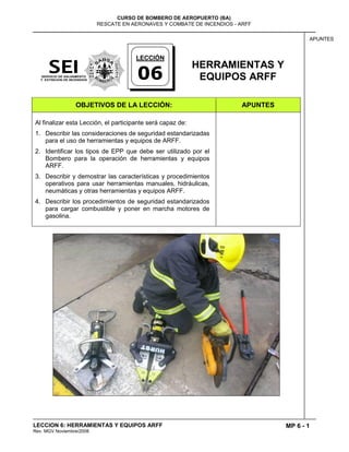 MP 6 - 1
CURSO DE BOMBERO DE AEROPUERTO (BA)
RESCATE EN AERONAVES Y COMBATE DE INCENDIOS - ARFF
LECCION 6: HERRAMIENTAS Y EQUIPOS ARFF
Rev. MGV Noviembre/2008
APUNTES
HERRAMIENTAS Y
EQUIPOS ARFF
OBJETIVOS DE LA LECCIÓN: APUNTES
Al finalizar esta Lección, el participante será capaz de:
1. Describir las consideraciones de seguridad estandarizadas
para el uso de herramientas y equipos de ARFF.
2. Identificar los tipos de EPP que debe ser utilizado por el
Bombero para la operación de herramientas y equipos
ARFF.
3. Describir y demostrar las características y procedimientos
operativos para usar herramientas manuales, hidráulicas,
neumáticas y otras herramientas y equipos ARFF.
4. Describir los procedimientos de seguridad estandarizados
para cargar combustible y poner en marcha motores de
gasolina.
LECCIÓN
06
 