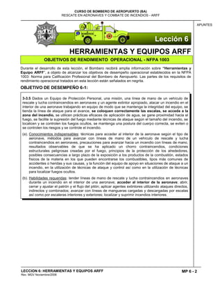 MP 6 - 2
CURSO DE BOMBERO DE AEROPUERTO (BA)
RESCATE EN AERONAVES Y COMBATE DE INCENDIOS - ARFF
LECCION 6: HERRAMIENTAS Y EQUIPOS ARFF
Rev. MGV Noviembre/2008
APUNTES
HERRAMIENTAS Y EQUIPOS ARFF
OBJETIVOS DE RENDIMIENTO OPERACIONAL - NFPA 1003
Durante el desarrollo de esta lección, el Bombero recibirá amplia información sobre “Herramientas y
Equipo ARFF”, a objeto de alcanzar los objetivos de desempeño operacional establecidos en la NFPA
1003: Norma para Calificación Profesional del Bombero de Aeropuerto. Las partes de los requisitos de
rendimiento operacional tratados en esta lección están señalados en negrita.
OBJETIVO DE DESEMPEÑO 6-1:
3-3.5 Dados un Equipo de Protección Personal, una misión, una línea de mano de un vehículo de
rescate y lucha contraincendios en aeronaves y un agente extintor apropiado, atacar un incendio en el
interior de una aeronave trabajando en equipo de modo que se mantenga la integridad del equipo, se
tienda la línea de ataque para el avance, se coloquen correctamente las escalas, se acceda a la
zona del incendio, se utilicen prácticas eficaces de aplicación de agua, se gane proximidad hacia el
fuego, se facilite la supresión del fuego mediante técnicas de ataque según el tamaño del incendio, se
localicen y se controlen los fuegos ocultos, se mantenga una postura del cuerpo correcta, se eviten o
se controlen los riesgos y se controle el incendio.
(a). Conocimientos indispensables: técnicas para acceder al interior de la aeronave según el tipo de
aeronave, métodos para avanzar con líneas de mano de un vehículo de rescate y lucha
contraincendios en aeronaves, precauciones para avanzar hacia un incendio con líneas de mano,
resultados observables de que se ha aplicado un chorro contraincendios, condiciones
estructurales peligrosas creadas por el fuego, principios de la protección de los alrededores,
posibles consecuencias a largo plazo de la exposición a los productos de la combustión, estados
físicos de la materia en los que pueden encontrarse los combustibles, tipos más comunes de
accidentes o heridas y sus causas, y la función del equipo de apoyo en situaciones de ataque a un
incendio, en la utilización de técnicas de ataque y control así como en la utilización de técnicas
para localizar fuegos ocultos.
(b). Habilidades requeridas: tender líneas de mano de rescate y lucha contraincendios en aeronaves
durante un incendio en el interior de una aeronave; acceder al interior de la aeronave; abrir,
cerrar y ajustar el patrón y el flujo del pitón; aplicar agentes extintores utilizando ataques directos,
indirectos y combinados; avanzar con líneas de mangueras cargadas y descargadas por escalas
así como por escaleras interiores y exteriores; localizar y suprimir incendios interiores.
Lección 6
 