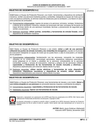 MP 6 - 3
CURSO DE BOMBERO DE AEROPUERTO (BA)
RESCATE EN AERONAVES Y COMBATE DE INCENDIOS - ARFF
LECCION 6: HERRAMIENTAS Y EQUIPOS ARFF
Rev. MGV Noviembre/2008
APUNTESOBJETIVO DE DESEMPEÑO 6-2:
OBJETIVO DE DESEMPEÑO 6-3:
OBJETIVO DE DESEMPEÑO 6-4:
Traducción y reimpresión con autorización de la NFPA para fines de cumplimiento de la NFPA 1003: Norma sobre
Calificaciones Profesionales del Bombero de Aeropuerto. Copyright © 2008.
La presente reimpresión no expresa la posición oficial y completa de la NFPA Asociación Nacional de Protección
Contraincendios de EE.UU sobre el tema en cuestión. Dicha opinión sólo está representada por la norma en su
totalidad.
AUTOR: Martín Jesús Gutiérrez Villafuerte©
Instructor ARFF Bolivia, Noviembre 2008
3-4.1 Dados un Equipo de Protección Personal y una misión, entrar y salir de una aeronave
utilizando los puntos de entrada normales y las ventanillas de emergencia y ayudar en el proceso
de evacuación trabajando en equipo de modo que se pueda llevar a cabo la evacuación y el rescate
de los pasajeros.
(a) Conocimientos indispensables: familiarización con las aeronaves, incluyendo los materiales
utilizados en su construcción, terminología aeronáutica, dispositivos explosivos automáticos,
zonas peligrosas en el interior y alrededor de la aeronave, entrada/salida de la aeronave
(ventanillas, puertas y rampas de evacuación), sistemas y peligros de las aeronaves militares;
capacidades y limitaciones de las herramientas de rescate manuales y eléctricas, y
dispositivos especializados para alcanzar objetos desde muy lejos.
(b) Destrezas requeridas: utilizar sierras eléctricas y herramientas de corte, dispositivos
hidráulicos, dispositivos neumáticos y dispositivos de arrastre; utilizar escalas y
dispositivos especializados para alcanzar objetos desde muy lejos.
3-4.2 Dados un Equipo de Protección Personal, unas herramientas de rescate y una misión, liberar a
una víctima atrapada en una aeronave sin provocarle lesiones mayores y controlando los peligros.
(a). Conocimientos requeridos: capacidades y limitaciones de las herramientas de rescate.
(b). Habilidades requeridas: Operar con herramientas de rescate.
3-3.8 Dados un Equipo de Protección Personal, una misión, herramientas y dispositivos de ventilación
mecánica, ventilar una aeronave mediante puertas y ventanillas, trabajando en equipo de modo que se
cree una apertura suficiente, se eliminen todos los obstáculos para la ventilación, y se liberen el calor y
otros productos de combustión.
(a) Conocimientos indispensables: lugares de acceso a la aeronave; principios, ventajas, limitaciones
y efectos de la ventilación mecánica; métodos de transmisión del calor; principios de formación de
capas térmicas dentro de una aeronave incendiada; técnicas y precauciones de seguridad para
ventilar una aeronave.
(b) Destrezas requeridas: utilizar puertas, ventanillas y herramientas de entrada forzada; utilizar
dispositivos de ventilación mecánica.
 