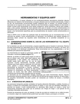 MP 6 - 4
CURSO DE BOMBERO DE AEROPUERTO (BA)
RESCATE EN AERONAVES Y COMBATE DE INCENDIOS - ARFF
LECCION 6: HERRAMIENTAS Y EQUIPOS ARFF
Rev. MGV Noviembre/2008
APUNTES
HERRAMIENTAS Y EQUIPOS ARFF
Las herramientas y el equipo utilizados en los accidentes/incidentes aeronáuticos presentan algunas
diferencias con relación a las herramientas y el equipo utilizados para los incendios estructurales. A pesar
de ello, las herramientas convencionales pueden adaptarse para el rescate y la entrada forzada a
aeronaves en la mayoría de los casos. Además de las herramientas y equipos tratados en esta lección,
existen muchas otras herramientas (como tijeras cortapernos, barras sacaclavos, sierras para metales,
palas y abre puertas) utilizadas de modo parecido tanto para el rescate y la lucha contraincendios en
estructuras como en aeropuertos. Esta lección trata sobre las herramientas generales así como sobre el
equipo y las herramientas específicas para los procedimientos de rescate y lucha contraincendios en
aeronaves.
Tanto la NFPA como la OACI han publicado listas de herramientas que se recomienda llevar en los
vehículos de rescate y lucha contraincendios en aeronaves. Los bomberos que realizan rescates en
aeronaves deben conocer los requisitos sobre herramientas de la autoridad competente en su
aeropuerto.
6.1. CONSIDERACIONES SOBRE EL USO DE LAS HERRAMIENTAS Y EL EQUIPO
DE RESCATE.
Se ha diseñado una serie de herramientas y equipos específicos para el rescate en aeronaves. Muchas
de estas herramientas son adecuadas para un gran número de situaciones de rescate y, por tanto, son
muy conocidas y se distribuyen ampliamente. Otras herramientas son muy especializadas y se han
diseñado para aplicaciones específicas.
Las herramientas de rescate en aeronaves pueden ser
manuales o mecánicas (véase la figura 7.1).
Además, se dividen en cuatro grupos según el modo en
que se utilizan: para cortar, para hacer palanca, para
empujar/estirar y para golpear. Una herramienta de
rescate puede servir para más de una de estas
funciones; muchas herramientas manuales pueden
utilizarse para hacer palanca y aperturas, así como para
cortar, golpear o incluso bloquear entradas. Estas
herramientas se denominan a menudo “multiusos” o
herramientas “polivalentes” y algunas de ellas pueden
utilizarse en combinación con otras herramientas. A
menudo, es mucho más fácil utilizar herramientas
mecánicas que herramientas manuales para los rescates
en aeronaves por las considerables ventajas mecánicas que estas herramientas ofrecen. Algunas
herramientas mecánicas generan más de 140.000 kPa (20.000 psi) de energía mecánica. En otros casos,
las pequeñas herramientas manuales pueden ser necesarias por motivos de acceso y movilidad
restringidos.
6.1.1. ATMÓSFERAS INFLAMABLES.
Las aeronaves transportan grandes cantidades de líquidos altamente inflamables y volátiles. Durante un
choque, el sistema de combustible suele ponerse en peligro, lo que crea una atmósfera inflamable. El
personal de rescate y lucha contraincendios en aeronaves debe tenerlo en cuenta y tomar las
precauciones necesarias para evitar que se produzca una “lengua de fuego” o una ignición de los
materiales inflamables derramados.
Durante las actuaciones de corte, por ejemplo, la hoja de una sierra en contacto con un cable de acero,
un remache o algún otro material similar puede hacer que salten chispas y provoquen un incendio.
Figura 7.1: Herramientas y equipos de rescate guardados
en le vehículo ARFF.
 
