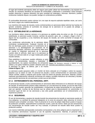 MP 6 - 5
CURSO DE BOMBERO DE AEROPUERTO (BA)
RESCATE EN AERONAVES Y COMBATE DE INCENDIOS - ARFF
LECCION 6: HERRAMIENTAS Y EQUIPOS ARFF
Rev. MGV Noviembre/2008
APUNTES
El lugar del incidente aeronáutico debe ser seguro para poder utilizar las herramientas y los equipos de
rescate. Es necesario identificar los escapes de combustible y detenerlos o controlarlos. Estos escapes
pueden obstruirse o taparse utilizando una gran variedad de materiales y técnicas. Asimismo, pueden
contenerse mediante diques o se pueden recoger en contenedores portátiles.
El combustible derramado puede cubrirse con una capa de espuma aplicada repetidas veces, así como
con tierra o algún otro material absorbente.
Los miembros del equipo de rescate y lucha contraincendios en aeronaves deben eliminar las fuentes de
ignición evidentes cortando el suministro de energía de la aeronave en el puesto de pilotaje y
desconectando la batería.
6.1.2. ESTABILIDAD DE LA AERONAVE.
Los bomberos deben observar siempre si la aeronave es estable antes de entrar en ella. Si no está
estabilizada, la aeronave puede moverse, cambiar de posición, girar, etc., y atrapar y llegar a herir a
alguno de los ocupantes y a los miembros del equipo de rescate, así como aumentar el escape de
combustible.
Las condiciones estructurales de la aeronave deben
controlarse constantemente. Cualquier incendio en el
tren de aterrizaje puede provocar el hundimiento de la
aeronave o la desintegración por explosión de los
elementos afectados. Asimismo, el personal debe tener
en cuenta la integridad estructural de la aeronave
cuando sitúe el vehículo, dado que si la aeronave se
mueve y el vehículo está en un lugar inadecuado podría
resultar dañado.
Para estabilizar la aeronave, pueden utilizarse un gran
número de herramientas, equipos y materiales. El
apuntalamiento, los cojines neumáticos, los armazones
sólidos y los gatos hidrálicos pueden utilizarse para que
la aeronave no ruede, se deslice, gire o se mueva
(véase la figura 7.2).
La aeronave puede apoyarse sobre un montón de tierra colocado en el fuselaje o sobre los equipos
pesados que se sitúen en éste. El personal de rescate y lucha contraincendios en aeronaves puede
utilizar cuerdas, cables y cadenas para ayudar a fijar los restos de grandes aeronaves. Además, pueden
realizarse apuntalamientos utilizando armazones de madera, puntales hidráulicos de velocidad y escalas
para soportar secciones de una aeronave y evitar que se derrumben.
6.1.3. ENTRENAMIENTO DEL PERSONAL ARFF.
El personal de rescate y lucha contraincendios en aeronaves debe entrenarse en la utilización del equipo
de rescate. El entrenamiento práctico debe realizarse con una aeronave de verdad, ya que de este modo
los bomberos pueden aprender las posibilidades y limitaciones de estas herramientas en una situación
real; por ejemplo, muchas de las técnicas que se utilizan para la descarcelación en automóviles no
funcionan igual de bien en las aeronaves y eso sólo puede aprenderse con el entrenamiento y la
experiencia práctica.
6.1.4. SEGURIDAD.
El uso de herramientas y equipos de rescate durante las actuaciones de rescate en aeronaves puede ser
muy peligroso. La cantidad de personal trabajando en la zona de actuación debe reducirse al mínimo
necesario para completar una tarea. Todo el personal en la zona de peligro debe llevar puesto el equipo
de protección completo, especialmente la protección ocular y para las manos. Dado que las actuaciones
con herramientas de rescate suelen ser muy ruidosas, el personal de rescate debe llevar puesta la
protección auditiva.
Los nuevos materiales aerospaciales avanzados (compuestos) y los otros peligros para la respiración en
los incidentes aeronáuticos requieren el uso de aparatos respiratorios. Además, el personal debe
Figura 7.2: Bomberos colocando e inflando un cojín
neumático para estabilizar un aeronave.
 
