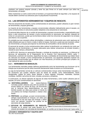 MP 6 - 6
CURSO DE BOMBERO DE AEROPUERTO (BA)
RESCATE EN AERONAVES Y COMBATE DE INCENDIOS - ARFF
LECCION 6: HERRAMIENTAS Y EQUIPOS ARFF
Rev. MGV Noviembre/2008
APUNTES
mantener una postura corporal cómoda y tener los pies firmes en el suelo siempre que utilice las
herramientas y el equipo.
Debe mantenerse un cierto control entre el bombero y el supervisor/oficial de seguridad, y los equipos de
rescate deben coordinar sus esfuerzos para no perjudicarse mutuamente.
6.2. LAS DIFERENTES HERRAMIENTAS Y EQUIPOS DE RESCATE.
Para las actuaciones de rescate y lucha contraincendios en aeronaves, pueden utilizarse un gran número
de herramientas y equipos generales.
La mayoría de las herramientas y equipos convencionales utilizados habitualmente para el rescate y la
lucha contraincendios en estructuras pueden adaptarse a las actuaciones en aeronaves.
El personal debe disponer de un surtido de herramientas y equipos convencionales y especializados para
llevar a cabo actuaciones de rescate y lucha contraincendios en aeronaves; por ejemplo, después de
entrar en una aeronave, puede que los bomberos deban cortar los cinturones de seguridad o los arneses
para liberar a los ocupantes.
Es probable que sea necesario utilizar almohadillas o coberturas de salvamento para cubrir aperturas de
salida afiladas para que no hieran a nadie ni dañen el equipo. Asimismo, puede que sea necesario utilizar
las herramientas y el equipo para taponar los derrames de combustible o de las tuberías de aceite.
El personal de rescate y lucha contraincendios debe realizar la planificación con antelación de modo que
dispongan de las herramientas y el equipo adecuados para realizar actuaciones de entrada forzada y
rescate en poco tiempo y eficazmente.
La NFPA 403, Servicios en aeropuertos Rescate y combate de incendios en aeronaves, y el Manual de
servicios de aeropuertos de la Organización de la Aviación Civil Internacional (OACI), parte 1,
Salvamento y extinción de incendios, especifican los tipos y cantidades de herramientas que deben llevar
los vehículos de rescate y lucha contraincendios en aeronaves. Los siguientes apartados explican las
herramientas convencionales que se utilizan con más frecuencia y la función principal que cumplen o la
más habitual de cada una de ellas.
6.2.1. HERRAMIENTAS MANUALES.
Las herramientas manuales pueden definirse generalmente como las herramientas que funcionan con la
energía que la persona que las utiliza transmite directamente hasta el extremo en funcionamiento.
La caja de herramientas normal de un vehículo contraincendios incluye varias herramientas manuales y
los accesorios que pueden utilizarse para las tareas de rescate, como destornilladores, llaves
hexagonales, juegos de tubos, llaves abiertas y llaves inglesas, trinquetes, martinetes, diversas
mordazas, martillos, serruchos de mano, cinceles, punzones y cortadores.
A continuación, se ofrecen ejemplos de algunas de estas herramientas y cómo suelen utilizarse para el
rescate y la lucha contraincendios en aeronaves:
(a) DESTORNILLADORES. Los destornilladores
normales pueden utilizarse para abrir los paneles de
acceso fijados con cierres de Dzus. Se recomienda
que el personal lleve destornilladores, ya que
también pueden ser útiles para extraer el mando de
una palanca de montaje empotrado o realizar otras
tareas.
(b) PÉRTIGAS. Las pértigas, ya sean convencionales o
pértigas especializadas en choques, son útiles para
actuaciones en las que haya que empujar y estirar
como, por ejemplo, mantener las puertas de las
aeronaves de carga abiertas.
(c) ESTUCHE DE HERRAMIENTA DE RESCATE.
Consiste en el equipo que suele llevarse en el
cinturón de rescate o en una bolsa de herramientas: un cuchillo con la hoja en forma de V para cortar
Figura 7.3: Estuche típico de herramientas de rescate.
 