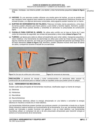 MP 6 - 7
CURSO DE BOMBERO DE AEROPUERTO (BA)
RESCATE EN AERONAVES Y COMBATE DE INCENDIOS - ARFF
LECCION 6: HERRAMIENTAS Y EQUIPOS ARFF
Rev. MGV Noviembre/2008
APUNTES
arneses, mordazas, una linterna portátil, una destral y otras herramientas pequeñas (véase la figura
7.3).
(d) HACHAS. En una aeronave pueden utilizarse una amplia gama de hachas, ya que es posible que
sea necesario hacer agujeros para insertar los extremos de los separadores hidráulicos durante una
entrada forzada y, en algunas aeronaves comerciales, estos agujeros pueden hacerse con un hacha.
(e) SURTIDO DE HERRAMIENTAS DE PALANCA. Palancas normales, barras sacaclavos y otros tipos
de barras pueden utilizarse para hacer palanca y para doblar y levantar objetos. Asimismo, pueden
utilizarse para forzar puertas abiertas y ventanillas en aeronaves no presurizadas de construcción
ligera.
(f) CUCHILLO PARA CORTAR EL ARNÉS. Se utiliza este cuchillo con la hoja en forma de V para
cortar los cinturones de seguridad, las correas del paracaídas y otras cintas (véase la figura 7.4).
(g) TIJERAS. Las tijeras para cable se utilizan principalmente para cortar cables, mangueras pequeñas y
tubos metálicos. Una herramienta de desmontaje se utiliza para cortar las líneas de gas y asegurar
algunos asientos de eyección, de modo que se garantice la seguridad del personal que trabaja cerca
de estos elementos (véase la figura 7.5). Asimismo, pueden utilizarse muchos otros tipos de tijeras
de cable y cortapernos durante el rescate de una aeronave.
Figura 7.4: Dos tipos de cuchillos para cortar arneses. Figura 7.5: herramienta de desmontaje.
PRECAUCIÓN: el personal de rescate y lucha contraincendios en aeronaves debe conocer la
construcción de la aeronave para no realizar cortes en aquellas zonas que pueden poner en peligro.
6.2.2. HERRAMIENTAS MECÁNICAS.
Existen cuatro tipos principales de herramientas mecánicas, clasificadas según su fuente de energía:
(a) Eléctricas
(b) Hidráulicas
(c) Neumáticas
(d) Neumohidráulicas
Las herramientas eléctricas utilizan la energía almacenada en una batería o convierten la energía
eléctrica en mecánica a través de un motor eléctrico.
Las herramientas hidráulicas poseen bombas que producen presión y la transmiten a través de un líquido
(fluido hidráulico) hasta el extremo en funcionamiento de la herramienta. A su vez, las bombas hidráulicas
pueden ser manuales o pueden funcionar con gasolina o con un motor eléctrico. Las herramientas
neumáticas utilizan un compresor de aire o de aire presurizado almacenado para transmitir energía al
extremo en funcionamiento de la herramienta.
 