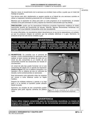 MP 6 - 9
CURSO DE BOMBERO DE AEROPUERTO (BA)
RESCATE EN AERONAVES Y COMBATE DE INCENDIOS - ARFF
LECCION 6: HERRAMIENTAS Y EQUIPOS ARFF
Rev. MGV Noviembre/2008
APUNTES
Algunas veces el revestimiento de la aeronave se enrollará hacia arriba o puede que el metal del
fuselaje se quiebre.
Una técnica para abrir rápidamente un agujero grande en el lateral de una aeronave consiste en
utilizar un separador hidráulico juntamente con un cortador hidráulico.
Mientras que el separador se utiliza para abrir un corte progresivo en el revestimiento, el cortador
hidráulico sirve para atravesar el corte y separar los miembros estructurales que hay debajo.
PRECAUCIÓN: puede que los separadores hidráulicos proyecten fragmentos metálicos en todas
direcciones durante las actuaciones de rescate. Además, algunas herramientas hidráulicas son
pesadas, por lo que deberán manipularlas entre dos rescatadores.
En zonas inflamables, los rescatadores deben decantarse por el uso de los separadores y el cortador,
ya que no producen chispas (al contrario que las unidades eléctricas o a gas). Asimismo, no
producen el tipo de ruido de las unidades a gas.
ADVERTENCIA
Preste atención a la atmósfera potencialmente inflamable que hay en un
accidente/incidente aeronáutico. Si utiliza herramientas mecánicas cerca de una
aeronave, lleve siempre puesto el equipo de protección completo, incluyendo el
aparato de respiración autónoma (SCBA), y tenga preparada una línea de mano
cargada.
(c) NEUMÁTICAS. Es probable que el personal de
rescate y lucha contraincendios en aeronaves deba
realizar un gran número de tareas de corte con un
cincel de aire comprimido (o un martillo de aire
comprimido) durante las actuaciones de rescate en
una aeronave.
Un cincel de este tipo puede funcionar con el aire
comprimido del cilindro de un aparato de respiración
(véase la figura 7.7), de un sistema compresor o en
cascada o de un sistema de aire en vehículos de
rescate y lucha contraincendios en aeronaves.
Esta herramienta corta aplicando miles de impactos
por minuto a corta distancia contra un objeto
metálico.
Dispone de múltiples extremos y gracias a su bajo
peso y a su tamaño el bombero puede utilizarlo
desde la escala.
Asimismo, los cinceles de aire comprimido pueden
utilizarse para partir algunas ventanas de plástico
rígido.
ADVERTENCIA
Nunca utilice oxígeno comprimido para las herramientas neumáticas. La mezcla de
oxígeno puro con la grasa o aceites de las herramientas provocará una explosión
violenta o un incendio.
Figura 7.7: El aire comprimido de un cilindro de ERA,
proporciona energía a un cincel de aire comprimido.
 