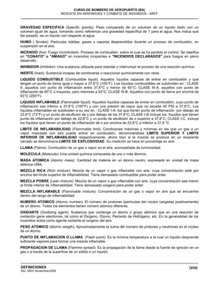 (xix)
CURSO DE BOMBERO DE AEROPUERTO (BA)
RESCATE EN AERONAVES Y COMBATE DE INCENDIOS - ARFF
DEFINICIONES
Rev. MGV Noviembre/2008
GRAVEDAD ESPECIFICA (Specific gravity): Peso comparado de un volumen de un líquido dado con un
volumen igual de agua, tomando como referencia una gravedad específica de 1 para el agua. Nos indica qué
tan pesado es un líquido con respecto al agua.
HUMO ( Smoke): Partículas sólidas, gases y vapores desprendidos durante un proceso de combustión, en
suspensión en el aire.
INCENDIO (fire): Fuego incontrolado. Proceso de combustión sobre el cual se ha perdido el control. Se clasifica
en "CONATO" o "AMAGO" en incendios incipientes e "INCENDIOS DECLARADOS" para fuegos en pleno
desarrollo.
INHIBIDOR (Inhibitor): Una sustancia utilizada para retardar o interrumpir el proceso de una reacción química:
INERTE (Inert): Sustancia incapaz de combinarse o reaccionar químicamente con otras
LIQUIDO COMBUSTIBLE (Combustible liquid): Aquellos líquidos capaces de entrar en combustión y que
tengan un punto de llama igual o mayor a 37,8°C (100°F). Los líquidos combustibles se subdividen en : CLASE
II, aquellos con punto de inflamación entre 37,8°C y menor de 60°C; CLASE III-A, aquellos con punto de
inflamación de 60°C o mayores, pero menores a 93°C; CLASE III-B, Aquellos con punto de llama por encima de
93°C (200°F).
LIQUIDO INFLAMABLE (Flammable liquid): Aquellos líquidos capaces de entrar en combustión, cuyo punto de
inflamación sea inferior a 37,8°C (100°F) y con una presión de vapor que no exceda 40 PSI a 37,8°C. Los
líquidos inflamables se subdividen a su vez en : CLASE I-A, los que tienen punto de inflamación por debajo de
22,8°C (73°F) y un punto de ebullición de o por debajo de los 37,8°C; CLASE I-B incluye los líquidos que tienen
punto de inflamación por debajo de 22,8°C y un punto de ebullición de o superior a 37,8°C; CLASE I-C, incluye
los líquidos que tienen un punto de inflamación de o por encima de 22,8°C e inferior a 37,8 °C
LIMITE DE INFLAMABILIDAD (Flammable limit): Condiciones máximas y mínimas en las que un gas o un
vapor mezclado con aire puede entrar en combustión, denominándose LIMITE SUPERIOR Y LIMITE
INFERIOR DE INFLAMABILIDAD respectivamente, ahora bien si la mezcla se produce en un recipiente
cerrado se denominaría LIMITE DE EXPLOSIVIDAD. Su medición se hace en porcentaje en aire.
LLAMA (Flame): Combustión de un gas o vapor en el aire, acompañada de luminosidad.
MOLECULA (Molecule): Una unidad química compuesta de uno o más átomos.
MASA ATOMICA (Atomic mass): Cantidad de materia en un átomo neutro, expresada en unidad de masa
atómica UMA.
MEZCLA RICA (Rich mixture): Mezcla de un vapor o gas inflamable con aire, cuya concentración esté por
encima del límite superior de inflamabilidad. Tiene demasiado combustible para poder arder.
MEZCLA POBRE (Lean mixture): Mezcla de un vapor o gas inflamable con aire, cuya concentración sea menor
al límite inferior de inflamabilidad. Tiene demasiado oxígeno para poder arder.
MEZCLA INFLAMABLE (Flammable mixture): Concentración de un gas o vapor en aire que se encuentre
dentro del rango de inflamabilidad.
NUMERO ATOMICO (Atomic number): El número de protones (partículas del núcleo cargadas positivamente)
de un átomo. Todos los elementos tienen número atómico diferente.
OXIDANTE (Oxidizing agent): Sustancia que contenga un átomo o grupo atómico que en una reacción de
oxidación gane electrones, tal como el Oxígeno, Ozono, Peróxido de Hidrógeno, etc. En la generalidad de los
incendios actúa como agente oxidante el oxígeno del aire.
PESO ATOMICO (Atomic weigth): Aproximadamente la suma del número de protones y neutrones en el núcleo
de un átomo.
PUNTO DE INFLAMACION O LLAMA (Flash point): Es la mínima temperatura a la cual un líquido desprende
suficiente vapores para formar una mezcla inflamable.
PROPAGACION DE LLAMA (Flamme spread): Es la propagación de la llama desde la fuente de ignición en un
gas o a través de la superficie de un sólido o un líquido.
 