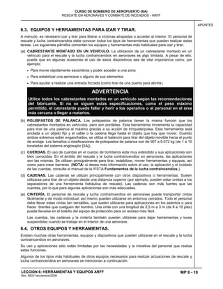 MP 6 - 10
CURSO DE BOMBERO DE AEROPUERTO (BA)
RESCATE EN AERONAVES Y COMBATE DE INCENDIOS - ARFF
LECCION 6: HERRAMIENTAS Y EQUIPOS ARFF
Rev. MGV Noviembre/2008
APUNTES
6.3. EQUIPOS Y HERRAMIENTAS PARA IZAR Y TIRAR.
A menudo, es necesario izar y tirar para liberar a víctimas atrapadas o acceder al interior. El personal de
rescate y lucha contraincendios debe conocer todos los tipos de herramientas que pueden realizar estas
tareas. Los siguientes párrafos comentan los equipos y herramientas más habituales para izar y tirar.
(a) CABRESTANTE MONTADO EN UN VEHÍCULO. La utilización de un cabrestante montado en un
vehículo para el rescate y la lucha contraincendios en aeronaves es algo limitada. A pesar de ello,
puede que en algunas ocasiones el uso de estos dispositivos sea de vital importancia como, por
ejemplo:
Para mover rápidamente escombros y poder acceder a una zona
Para estabilizar una aeronave o alguno de sus elementos
Para ayudar a realizar una entrada forzada (como tirar de una puerta para abrirla).
ADVERTENCIA
Utilice todos los cabrestantes montados en un vehículo según las recomendaciones
del fabricante. Si no se siguen estas especificaciones, como el peso máximo
permitido, el cabrestante puede fallar y herir a los operarios o al personal en el área
más cercana o llegar a matarlos.
(b) POLISPASTOS DE PALANCA. Los polispastos de palanca tienen la misma función que los
cabrestantes montados en vehículos, pero son portátiles. Esta herramienta incrementa la capacidad
para tirar de una palanca al máximo gracias a su acción de trinquete/polea. Esta herramienta está
anclada a un objeto fijo y el cable o la cadena llega hasta el objeto que hay que mover. Cuando
ambos extremos están enganchados, se utiliza el balancín para tirar del objeto movible hacia el punto
de anclaje. Los tamaños o clasificaciones de polispastos de palanca son de 907 a 9.072 kg (de 1 a 10
toneladas del sistema anglosajón [SA]).
(c) CUERDAS. El uso de cuerdas en el cuerpo de bomberos está muy extendido y sus aplicaciones son
bien conocidas. En el ámbito del rescate y la lucha contraincendios en aeronaves, las aplicaciones
son las mismas. Se utilizan principalmente para tirar, estabilizar, mover herramientas y equipos, así
como para crear barreras. (NOTA: si desea más información sobre el uso, la aplicación y el cuidado
de las cuerdas, consulte el manual de la IFSTA Fundamentos de la lucha contraincendios.).
(d) CADENAS. Las cadenas se utilizan principalmente con otros dispositivos o herramientas. Suelen
utilizarse para tirar de un objeto desde una distancia superior (por ejemplo, pueden estar unidas a los
separadores de una herramienta hidráulica de rescate). Las cadenas son más fuertes que las
cuerdas, por lo que para algunas aplicaciones son más adecuadas.
(e) CINTERÍA. El personal de rescate y lucha contraincendios en aeronaves puede transportar cintas
fácilmente y de modo individual; así mismo pueden utilizarse en entornos cerrados. Todo el personal
debe llevar estas cintas tan versátiles, que suelen utilizarse para aplicaciones en los asientos o para
hacer tirantes que cuelguen del hombro. Una cinta con una longitud de 2,5 m a 3 m (de 8 a 10 pies)
puede llevarse en el bolsillo del equipo de protección para un acceso más fácil.
Las cuerdas, las cadenas y la cintería también pueden utilizarse para dejar herramientas y luces
suspendidas cuando se trabaje en el interior de una aeronave.
6.4. OTROS EQUIPOS Y HERRAMIENTAS.
Existen muchas otras herramientas, equipos y dispositivos que pueden utilizarse en el rescate y la lucha
contraincendios en aeronaves.
Su uso y aplicaciones sólo están limitadas por las necesidades y la iniciativa del personal que realiza
estas funciones.
Algunos de los tipos más habituales de otros equipos necesarios para realizar actuaciones de rescate y
lucha contraincendios en aeronaves se mencionan a continuación.
 