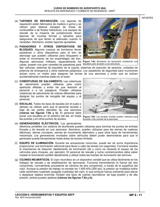 MP 6 - 11
CURSO DE BOMBERO DE AEROPUERTO (BA)
RESCATE EN AERONAVES Y COMBATE DE INCENDIOS - ARFF
LECCION 6: HERRAMIENTAS Y EQUIPOS ARFF
Rev. MGV Noviembre/2008
APUNTES
(a) TAPONES DE REPARACIÓN. Los tapones de
reparación están fabricados de madera o goma y se
utilizan para detener escapes de líneas de
combustible o de fluidos hidráulicos. Los equipos de
rescate de la mayoría de jurisdicciones llevan
tapones de muchas formas y tamaños para
asegurarse de que tienen el adecuado cuando lo
necesitan. Asimismo, existen tapones ajustables.
(b) PASADORES Y OTROS DISPOSITIVOS DE
BLOQUEO. Algunos cuerpos de bomberos llevan
pasadores u otros dispositivos para el tren de
aterrizaje que pueden utilizarse para bloquearlo o
evitar el movimiento de los ensamblajes del tren.
Algunas aeronaves militares, especialmente los
cazas, poseen una gran variedad de pasadores para
fijar cañones, sistemas de expulsión de la cúpula, sistemas de eyección de asientos, unidades de
potencia de emergencia y otros sistemas peligrosos. Los pasadores de seguridad para municiones
actúan como un medio para asegurar las armas de una aeronave y evitar que se activen
accidentalmente mientras están en el suelo.
(c) COBERTURAS DE SALVAMENTO. Las coberturas
de salvamento pueden utilizarse para cubrir
aperturas afiladas y evitar así que lesionen al
personal o a los pasajeros. Pueden utilizarse
coberturas de salvamento de colores diferentes para
designar los puntos de recogida del equipo y el
personal.
(d) ESCALAS. Todos los tipos de escalas (en el suelo o
aéreas) se utilizan para que el personal acceda o
baje de las partes elevadas de una aeronave
(véanse las figuras 7.8a y b). El personal debe
poner una escalera en el extremo del ala, en todas
las puertas y en otros puntos de acceso.
(e) GENERADORES ELÉCTRICOS. Los generadores
eléctricos portátiles con sistema de alumbrado pueden utilizarse para iluminar los puntos de entrada
forzada y de rescate en una aeronave. Asimismo, pueden utilizarse para las sierras de cadenas
eléctricas, sierras circulares, sierras de movimiento alternativo y para otros tipos de herramientas
mecánicas. Los generadores montados sobre vehículos deben poder desmontarse para que el
generador pueda transportarse hasta áreas de acceso limitado.
(f) EQUIPO DE ILUMINACIÓN. Durante las actuaciones nocturnas, puede ser de suma importancia
proporcionar una iluminación adicional para llevar a cabo las tareas con seguridad. Conviene resaltar
la importancia de disponer rápidamente de iluminación (tal y como se necesita el equipo de los
vehículos para choques, por ejemplo). El personal de rescate y lucha contraincendios debe saber
instalar la iluminación portátil rápidamente y utilizar todas las fuentes de iluminación del vehículo.
(g) COJINES NEUMÁTICOS. El cojín neumático es un dispositivo versátil que se utiliza fácilmente en los
trabajos de rescate y de estabilización de aeronaves. Funciona transmitiendo la fuerza del aire
comprimido, normalmente procedente de cilindros de aire comprimido, a través de la superficie del
cojín. Aunque la presión de trabajo no excede los 1.400 kPa (200 psi), la presión se multiplica sobre
cada centímetro cuadrado (pulgada cuadrada) del cojín, lo que produce fuerza suficiente para elevar
o desplazar objetos enormes. Existen dos tipos de cojines neumáticos: de baja presión y de alta
presión, ambos pueden apilarse (véanse las figuras 7.9a y b).
Figura 7.8a: Bomberos de aeropuerto empleando una
escalera para acceder a una estructura.
Figura 7.8b: Las escalas móviles pueden utilizarse para
acceder a las puertas de la aeronave.
 