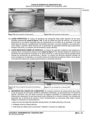 MP 6 - 12
CURSO DE BOMBERO DE AEROPUERTO (BA)
RESCATE EN AERONAVES Y COMBATE DE INCENDIOS - ARFF
LECCION 6: HERRAMIENTAS Y EQUIPOS ARFF
Rev. MGV Noviembre/2008
APUNTES
Figura 7.9a: Cojín neumático de baja presión. Figura 7.9b: Cojín neumático de alta presión.
(h) LUCES PORTÁTILES. El cuerpo de bomberos del aeropuerto debe poder disponer de las luces
portátiles rápidamente (véase la figura 7.10). Si sólo se utilizan las luces del vehículo, no siempre se
proporciona la luz directa necesaria para las actuaciones en el interior de la aeronave o en otras
áreas lejos del vehículo y posiblemente inaccesibles para éste. Las luces portátiles y sus accesorios,
como cables y soportes, deben llevarse con un generador de capacidad suficiente para proporcionar
energía a las luces y a cualquier otra herramienta o equipo eléctrico.
(i) LUCES MONTADAS SOBRE UN VEHÍCULO. La mayoría de vehículos modernos para asistencia a
choques llevan incorporadas diversas luces (véase la figura 7.11). Resulta habitual ver sistemas de
alumbrado de alta potencia montados en la parte frontal de un vehículo para iluminar grandes áreas
durante las actuaciones de aproximación y demás. La mayoría de vehículos disponen también de
luces montadas en los laterales y en la parte trasera (normalmente de potencia menor). Si se elevan
o se extienden estas luces, puede proporcionarse un alumbrado adicional.
Figura 7.10: Tipo de unidad de iluminación de emergencia
portátil.
Figura 7.11: Luz montada en un vehículo ARFF.
(j) SEGURIDAD DEL EQUIPO DE ILUMINACIÓN. Es necesario extremar las precauciones para evitar
el uso de equipos de iluminación portátil en atmósferas inflamables, ya que podrían ser una fuente de
ignición. Asimismo, hay que saber reconocer los peligros asociados a la electricidad y aplicar las
protecciones necesarias, ya que este equipo suele utilizarse en un entorno húmedo. Los consejos de
seguridad que el personal de rescate y lucha contraincendios en aeronaves debe seguir cuando
trabaje en ambientes con electricidad son:
Deje una zona de seguridad alrededor del generador, los cables eléctricos y las luces.
Protéjase contra el choque eléctrico.
Trate todos los cables como si estuvieran “calientes” y tuvieran un voltaje alto.
 
