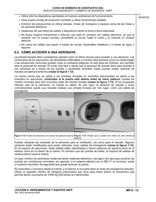 MP 6 - 13
CURSO DE BOMBERO DE AEROPUERTO (BA)
RESCATE EN AERONAVES Y COMBATE DE INCENDIOS - ARFF
LECCION 6: HERRAMIENTAS Y EQUIPOS ARFF
Rev. MGV Noviembre/2008
APUNTES
Utilice sólo los dispositivos aprobados en buenas condiciones de funcionamiento.
Lleve puesto el traje de protección completo y utilice herramientas aisladas.
Extreme las precauciones al utilizar escalas, líneas de manguera o equipos cerca de las líneas y
los aparatos eléctricos.
Asegúrese de que todos los cables y dispositivos tienen la toma a tierra adecuada.
No toque ninguna herramienta o vehículo que esté en contacto con cables eléctricos, ya que el
contacto con el cuerpo humano completará el círculo hasta el suelo y le causará un choque
eléctrico.
No cubra los cables que pasan a través de cercas, barandillas metálicas o a través de agua o
espuma.
6.5. CÓMO ACCEDER A UNA AERONAVE.
La entrada forzada debe considerarse siempre como el último recurso para acceder a una aeronave. Las
condiciones de los escombros, las atmósferas inflamables y muchos otros factores (como la meteorología
y las actuaciones nocturnas) pueden crear un ambiente peligroso no sólo para las víctimas, sino también
para el personal de rescate. El modo más fácil y rápido que el personal de rescate tiene para acceder a
una aeronave es a través de las puertas y ventanillas normales. Estas puertas suelen disponer de
mandos de apertura externos (véase la figura 7.12).
La misma norma que se aplica a las entradas forzadas en incendios estructurales se aplica a los
incendios en aeronaves: comprobar si la puerta está abierta antes de hacer palanca: pruebe los
medios normales para abrir la puerta antes de intentar forzarla (véase la figura 7.13). Si los ocupantes
intentan salir de la aeronave, no impida su salida. En ese caso, el personal de rescate y lucha
contraincendios puede que necesite realizar una entrada forzada por otro lugar, como una salida de
emergencia.
Figura 7.12: Puerta de aeronave con mando de apertura externa. Figura 7.13: Puede que la puerta de cabina se abra desde el
exterior.
Pueden utilizarse las ventanas de la aeronave para la ventilación, así como para el rescate. Algunas
ventanas están modificadas para poder utilizarlas como salidas de emergencia (véase la figura 7.14).
En la mayoría de aeronaves, estas salidas están identificadas y tienen palancas de apertura tanto en el
exterior como en el interior de la cabina. Al contrario que las puertas de salida, la mayoría de salidas de
ventana abren hacia el interior.
Un gran número de aeronaves modernas tienen sistemas eléctricos o de algún otro tipo para accionar las
puertas (en condiciones normales); por ejemplo, si el sistema eléctrico en un MD-11 no funciona, existe
un sistema neumático de seguridad que puede accionar la puerta.
Es automático y funciona desde el interior y el exterior si la puerta tiene el modo de emergencia activado.
Utiliza un pequeño cilindro de nitrógeno presurizado que sirve para hacer activar el mecanismo que
permite elevar una puerta de 3.500 kg (500 libras) sin electricidad.
 