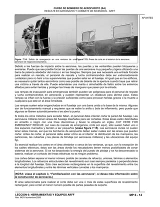 MP 6 - 14
CURSO DE BOMBERO DE AEROPUERTO (BA)
RESCATE EN AERONAVES Y COMBATE DE INCENDIOS - ARFF
LECCION 6: HERRAMIENTAS Y EQUIPOS ARFF
Rev. MGV Noviembre/2008
APUNTES
Figura 7.14: Salida de emergencia en una ventana de una
aeronave de negocios/corporativa.
Figura 7.15: Áreas de corte en el exterior de la aeronave.
Debido a las fuerzas de impacto sobre la aeronave, las puertas y las ventanillas pueden bloquearse y
averiarse. Puede que sea posible forzar las puertas de una aeronave muy pequeña y ligera utilizando una
barra de palanca alrededor del marco o en las bisagras. Siempre que sea necesaria una entrada forzada
para realizar un rescate, el personal de rescate y lucha contraincendios debe ser extremadamente
cuidadoso para no herir a los supervivientes que pueden estar en el fuselaje. Al igual que en los edificios,
es necesario quitar tantos escombros como sea posible de delante de la apertura cuando haya que retirar
una víctima a través de ella. Puede extenderse una manta o almohadilla de fieltro sobre los extremos
afilados para evitar heridas y proteger las líneas de manguera que pasen por la entrada.
Las rampas de evacuación para emergencias también pueden ser peligrosas para el personal de rescate
y lucha contraincendios en aeronaves y pueden representar un obstáculo para abrirse paso. Estas
rampas se inflan con la fuerza y la presión suficientes como para provocar heridas graves o la muerte a
cualquiera que esté en el área inmediata.
Las rampas suelen estar enganchadas en el fuselaje con una barra unida a la base de la misma. Algunas
son de funcionamiento manual y requieren que se estire la anilla o bola de inflamiento, pero puede que
algunas se liberen automáticamente si se abre la puerta.
Si todos los otros métodos para acceder fallan, el personal debe intentar cortar la pared del fuselaje. Las
aeronaves militares tienen áreas del fuselaje diseñadas para ser cortadas. Estas áreas están delimitadas
en amarillo o negro con una línea discontinua y llevan la etiqueta en inglés .CUT HERE FOR
EMERGENCY RESCUE. (en caso de rescate de emergencia, corte por aquí), sólo suelen haber uno o
dos espacios marcados y tienden a ser pequeños (véase figura 7.15). Las aeronaves civiles no suelen
tener estas marcas, así que los bomberos de aeropuerto deben saber cuáles son las áreas que pueden
cortar. Antes de cortar, el personal debe saber cómo es el interior: la distribución de los mamparos, las
particiones, las cubiertas y las placas de blindaje (en aeronaves militares) y las ubicaciones del equipo
fijo.
Es esencial realizar los cortes en el área alrededor o cerca de las ventanas, ya que, con la excepción de
los cables eléctricos, éstas son las áreas donde los rescatadores tienen menos posibilidades de cortar
sistemas de la aeronave. Si se ha desactivado la energía del puesto de pilotaje y se ha desconectado la
batería, realizar un contacto de líneas eléctricas no es ningún problema.
Los cortes deben separar el menor número posible de canales de refuerzo, uniones, láminas o elementos
longitudinales. Los refuerzos estructurales del revestimiento son casi siempre paralelos o perpendiculares
a la longitud del fuselaje. Esto crea secciones rectangulares en la superficie del revestimiento entre los
elementos longitudinales y entre las láminas verticales curvadas o los mamparos.
(NOTA: véase el capítulo 3, “Familiarización con las aeronaves”, si desea más información sobre
la construcción de aeronaves.)
El área seleccionada para realizar el corte debe ser una o más de estas superficies de revestimiento
rectangular, para cortar el menor número posible de partes pesadas de soporte.
 
