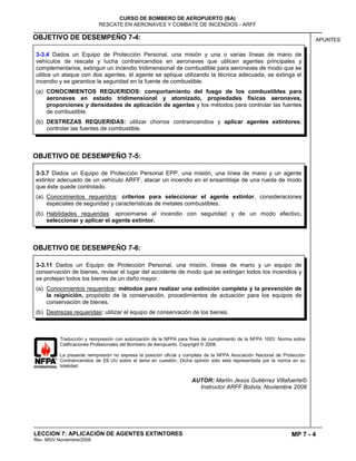 MP 7 - 4
CURSO DE BOMBERO DE AEROPUERTO (BA)
RESCATE EN AERONAVES Y COMBATE DE INCENDIOS - ARFF
LECCION 7: APLICACIÓN DE AGENTES EXTINTORES
Rev. MGV Noviembre/2008
APUNTESOBJETIVO DE DESEMPEÑO 7-4:
OBJETIVO DE DESEMPEÑO 7-5:
OBJETIVO DE DESEMPEÑO 7-6:
Traducción y reimpresión con autorización de la NFPA para fines de cumplimiento de la NFPA 1003: Norma sobre
Calificaciones Profesionales del Bombero de Aeropuerto. Copyright © 2008.
La presente reimpresión no expresa la posición oficial y completa de la NFPA Asociación Nacional de Protección
Contraincendios de EE.UU sobre el tema en cuestión. Dicha opinión sólo está representada por la norma en su
totalidad.
AUTOR: Martín Jesús Gutiérrez Villafuerte©
Instructor ARFF Bolivia, Noviembre 2008
3-3.11 Dados un Equipo de Protección Personal, una misión, líneas de mano y un equipo de
conservación de bienes, revisar el lugar del accidente de modo que se extingan todos los incendios y
se protejan todos los bienes de un daño mayor.
(a) Conocimientos requeridos: métodos para realizar una extinción completa y la prevención de
la reignición, propósito de la conservación, procedimientos de actuación para los equipos de
conservación de bienes.
(b) Destrezas requeridas: utilizar el equipo de conservación de los bienes.
3-3.7 Dados un Equipo de Protección Personal EPP, una misión, una línea de mano y un agente
extintor adecuado de un vehículo ARFF, atacar un incendio en el ensamblaje de una rueda de modo
que éste quede controlado.
(a). Conocimientos requeridos: criterios para seleccionar el agente extintor, consideraciones
especiales de seguridad y características de metales combustibles.
(b). Habilidades requeridas: aproximarse al incendio con seguridad y de un modo efectivo,
seleccionar y aplicar el agente extintor.
3-3.4 Dados un Equipo de Protección Personal, una misión y una o varias líneas de mano de
vehículos de rescate y lucha contraincendios en aeronaves que utilicen agentes principales y
complementarios, extinguir un incendio tridimensional de combustible para aeronaves de modo que se
utilice un ataque con dos agentes, el agente se aplique utilizando la técnica adecuada, se extinga el
incendio y se garantice la seguridad en la fuente de combustible.
(a) CONOCIMIENTOS REQUERIDOS: comportamiento del fuego de los combustibles para
aeronaves en estado tridimensional y atomizado, propiedades físicas aeronaves,
proporciones y densidades de aplicación de agentes y los métodos para controlar las fuentes
de combustible.
(b) DESTREZAS REQUERIDAS: utilizar chorros contraincendios y aplicar agentes extintores,
controlar las fuentes de combustible.
 
