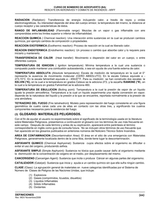 (xx)
CURSO DE BOMBERO DE AEROPUERTO (BA)
RESCATE EN AERONAVES Y COMBATE DE INCENDIOS - ARFF
DEFINICIONES
Rev. MGV Noviembre/2008
RADIACION (Radiation): Transferencia de energía incluyendo calor, a través de rayos y ondas
electromagnéticas. Su intensidad depende del área del cuerpo emisor, la temperatura del mismo, la distancia al
cuerpo receptor y las características de éstos.
RANGO DE INFLAMABILIDAD (Flammable range): Mezclas de un vapor o gas inflamable con aire
comprendidas entre los límites superior e inferior de inflamabilidad.
REACCION QUIMICA ( Chemical reaction): Una interacción entre sustancias en la cual se producen cambios
químicos, por ejemplo cambios de composición o propiedades.
REACCION EXOTERMICA (Exothermic reaction): Proceso de reacción en la cual es liberado calor.
REACION ENDOTERMICA (Endothermic reaction): Un proceso o cambio que absorbe calor y lo requiere para
iniciarlo y mantenerlo.
TRANSFERENCIA DE CALOR (Heat transfer): Movimiento o dispersión del calor en un cuerpo, o entre
diferentes cuerpos.
TEMPERATURA DE IGNICION ( Ignition temperature): Mínima temperatura a la cual una sustancia o
compuesto puede mantener una combustión autosostenida, o sea sin ayuda de una fuente externa de calor.
TEMPERATURA ABSOLUTA (Absolute temperature): Escala de medición de temperatura en la cual el 0°
representa la ausencia de movimiento molecular (CERO ABSOLUTO). En la escala Celsius equivale a -
273,15°C. En la escala fahrenheit equivale a - 459,67°F. Para su medición se han construido dos escalas: la
KELVIN (°K), en la cual a la temperatura en grados Celsius se le adiciona 273, y la escalña RANKINE (°R), en
la cual a la temperatura en grados Fahrenheit se le adiciona 460.
TEMPERATURA DE EBULLICION (Boiling point): Temperatura a la cual la presión de vapor de un líquido
iguala la presión atmosférica. Temperatura a la cual un líquido experimenta una rápida conversión en vapor;
depende de la naturaleza del líquido y la presión a la que se encuentre, reportada normalmente a la presión de
una atmósfera.
TETRAEDRO DEL FUEGO (Fire tetrahedron): Modelo para representación del fuego consistente en una figura
geométrica de cuatro caras cada una de ellas en contacto con las otras tres, y significando los cuatros
componentes necesarios para la existencia del fuego.
(3) GLOSARIO: MATERIALES PELIGROSOS.
Con el fin de ayudar al usuario no experimentado sobre el significado de la terminología usada en la literatura
sobre Materiales Peligrosos, presentamos a continuación el glosario con los términos de uso más frecuente en
este campo. Después de cada término y antes de su explicación, aparecerá entre paréntesis el término
correspondiente en inglés como guía de consulta futura. No se incluyen otros términos de uso frecuente que
han aparecido en los glosarios publicados en anteriores números del Noticiero Técnico Sobre Incendios.
AREA DE CONTAMINACION (Decontamination Area): El área en el sitio de una emergencia con Materiales
Peligrosos, generalmente localizada dentro de la zona tibia, donde tiene lugar la descontaminación.
ASFIXIANTE QUIMICO (Chemical Asphyxinat): Sustancia cuyos efectos sobre el organismo es dificultar o
evitar el uso del oxígeno, produciendo asfixia.
ASFIXIANTE SIMPLE (Simple Asphyxint): Sustancia no tóxica que puede causar daño al organismo mediante
la disminución de la concentración de oxigeno en el medio, por desplazamiento del mismo.
CANCERIGENO (Cancerigen Agent): Sustancia que incita o produce Cáncer en algunas partes del organismo.
CATALIZADOR (Catalyst): Sustancia que inicia y ayuda a un cambio químico sin que ella sufra ningún cambio.
CLASE (Class): La agrupación general de materiales en nueve categorías identificadas por el Sistema de
Número de Clases de Peligros de las Naciones Unidas, que incluye:
(1) Explosivos
(2) Gases (comprimidos, licuados, disueltos)
(3) Líquidos Inflamables
(4) Sólido Inflamables
(5) Oxidantes
 