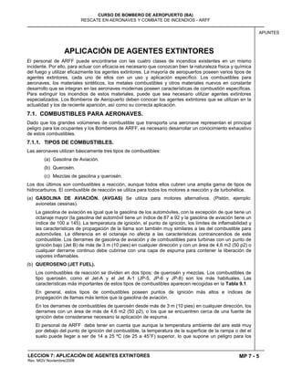 MP 7 - 5
CURSO DE BOMBERO DE AEROPUERTO (BA)
RESCATE EN AERONAVES Y COMBATE DE INCENDIOS - ARFF
LECCION 7: APLICACIÓN DE AGENTES EXTINTORES
Rev. MGV Noviembre/2008
APUNTES
APLICACIÓN DE AGENTES EXTINTORES
El personal de ARFF puede encontrarse con las cuatro clases de incendios existentes en un mismo
incidente. Por ello, para actuar con eficacia es necesario que conozcan bien la naturaleza física y química
del fuego y utilizar eficazmente los agentes extintores. La mayoría de aeropuertos poseen varios tipos de
agentes extintores, cada uno de ellos con un uso y aplicación específico. Los combustibles para
aeronaves, los materiales sintéticos, los metales combustibles y otros materiales nuevos en constante
desarrollo que se integran en las aeronaves modernas poseen características de combustión específicas.
Para extinguir los incendios de estos materiales, puede que sea necesario utilizar agentes extintores
especializados. Los Bomberos de Aeropuerto deben conocer los agentes extintores que se utilizan en la
actualidad y los de reciente aparición, así como su correcta aplicación.
7.1. COMBUSTIBLES PARA AERONAVES.
Dado que los grandes volúmenes de combustible que transporta una aeronave representan el principal
peligro para los ocupantes y los Bomberos de ARFF, es necesario desarrollar un conocimiento exhaustivo
de estos combustibles.
7.1.1. TIPOS DE COMBUSTIBLES.
Las aeronaves utilizan básicamente tres tipos de combustibles:
(a) Gasolina de Aviación.
(b) Querosén.
(c) Mezclas de gasolina y querosén.
Los dos últimos son combustibles a reacción, aunque todos ellos cubren una amplia gama de tipos de
hidrocarburos. El combustible de reacción se utiliza para todos los motores a reacción y de turbohélice.
(a) GASOLINA DE AVIACIÓN. (AVGAS) Se utiliza para motores alternativos. (Pistón, ejemplo:
avionetas cessnas).
La gasolina de aviación es igual que la gasolina de los automóviles, con la excepción de que tiene un
octanaje mayor (la gasolina del automóvil tiene un índice de 87 a 92 y la gasolina de aviación tiene un
índice de 100 a 145). La temperatura de ignición, el punto de ignición, los límites de inflamabilidad y
las características de propagación de la llama son también muy similares a las del combustible para
automóviles. La diferencia en el octanaje no afecta a las características contraincendios de este
combustible. Los derrames de gasolina de aviación y de combustibles para turbinas con un punto de
ignición bajo (Jet B) de más de 3 m (10 pies) en cualquier dirección y con un área de 4,6 m2 (50 p2) o
cualquier derrame continuo debe cubrirse con una capa de espuma para contener la liberación de
vapores inflamables.
(b) QUEROSENO (JET FUEL).
Los combustibles de reacción se dividen en dos tipos: de querosén y mezclas. Los combustibles de
tipo querosén, como el Jet-A y el Jet A-1 (JP-5, JP-6 y JP-8) son los más habituales. Las
características más importantes de estos tipos de combustibles aparecen recogidas en la Tabla 9.1.
En general, estos tipos de combustibles poseen puntos de ignición más altos e índices de
propagación de llamas más lentos que la gasolina de aviación.
En los derrames de combustibles de querosén desde más de 3 m (10 pies) en cualquier dirección, los
derrames con un área de más de 4,6 m2 (50 p2), o los que se encuentren cerca de una fuente de
ignición debe considerarse necesario la aplicación de espuma .
El personal de ARFF debe tener en cuenta que aunque la temperatura ambiente del aire esté muy
por debajo del punto de ignición del combustible, la temperatura de la superficie de la rampa o del el
suelo puede llegar a ser de 14 a 25 ºC (de 25 a 45°F) superior, lo que supone un peligro para los
 
