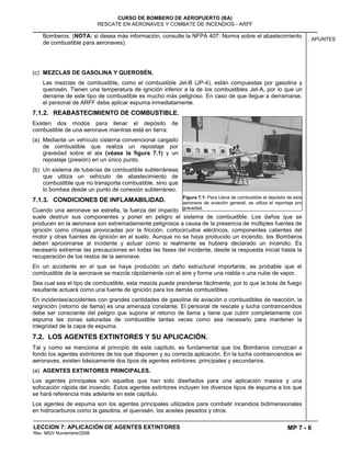 MP 7 - 6
CURSO DE BOMBERO DE AEROPUERTO (BA)
RESCATE EN AERONAVES Y COMBATE DE INCENDIOS - ARFF
LECCION 7: APLICACIÓN DE AGENTES EXTINTORES
Rev. MGV Noviembre/2008
APUNTES
Bomberos. (NOTA: si desea más información, consulte la NFPA 407: Norma sobre el abastecimiento
de combustible para aeronaves).
(c) MEZCLAS DE GASOLINA Y QUEROSÉN.
Las mezclas de combustible, como el combustible Jet-B (JP-4), están compuestas por gasolina y
querosén. Tienen una temperatura de ignición inferior a la de los combustibles Jet-A, por lo que un
derrame de este tipo de combustible es mucho más peligroso. En caso de que llegue a derramarse,
el personal de ARFF debe aplicar espuma inmediatamente.
7.1.2. REABASTECIMIENTO DE COMBUSTIBLE.
Existen dos modos para llenar el depósito de
combustible de una aeronave mientras está en tierra:
(a) Mediante un vehículo cisterna convencional cargado
de combustible que realiza un repostaje por
gravedad sobre el ala (véase la figura 7.1) y un
repostaje (presión) en un único punto.
(b) Un sistema de tuberías de combustible subterráneas
que utiliza un vehículo de abastecimiento de
combustible que no transporta combustible, sino que
lo bombea desde un punto de conexión subterráneo.
7.1.3. CONDICIONES DE INFLAMABILIDAD.
Cuando una aeronave se estrella, la fuerza del impacto
suele destruir sus componentes y poner en peligro el sistema de combustible. Los daños que se
producen en la aeronave son extremadamente peligrosos a causa de la presencia de múltiples fuentes de
ignición como chispas provocadas por la fricción, cortocircuitos eléctricos, componentes calientes del
motor y otras fuentes de ignición en el suelo. Aunque no se haya producido un incendio, los Bomberos
deben aproximarse al incidente y actuar como si realmente se hubiera declarado un incendio. Es
necesario extremar las precauciones en todas las fases del incidente, desde la respuesta inicial hasta la
recuperación de los restos de la aeronave.
En un accidente en el que se haya producido un daño estructural importante, es probable que el
combustible de la aeronave se mezcle rápidamente con el aire y forme una niebla o una nube de vapor.
Sea cual sea el tipo de combustible, esta mezcla puede prenderse fácilmente, por lo que la bola de fuego
resultante actuará como una fuente de ignición para los demás combustibles.
En incidentes/accidentes con grandes cantidades de gasolina de aviación o combustibles de reacción, la
reignición (retorno de llama) es una amenaza constante. El personal de rescate y lucha contraincendios
debe ser consciente del peligro que supone el retorno de llama y tiene que cubrir completamente con
espuma las zonas saturadas de combustible tantas veces como sea necesario para mantener la
integridad de la capa de espuma.
7.2. LOS AGENTES EXTINTORES Y SU APLICACIÓN.
Tal y como se menciona al principio de este capítulo, es fundamental que los Bomberos conozcan a
fondo los agentes extintores de los que disponen y su correcta aplicación. En la lucha contraincendios en
aeronaves, existen básicamente dos tipos de agentes extintores: principales y secundarios.
(a) AGENTES EXTINTORES PRINCIPALES.
Los agentes principales son aquellos que han sido diseñados para una aplicación masiva y una
sofocación rápida del incendio. Estos agentes extintores incluyen los diversos tipos de espuma a los que
se hará referencia más adelante en este capítulo.
Los agentes de espuma son los agentes principales utilizados para combatir incendios bidimensionales
en hidrocarburos como la gasolina, el querosén, los aceites pesados y otros.
Figura 7.1: Para Llena de combustible el depósito de esta
aeronave de aviación general, se utiliza el reportaje pro
gravedad.
 