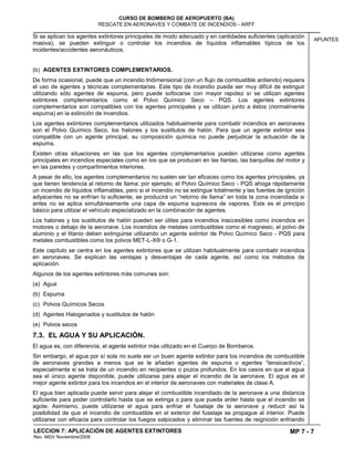 MP 7 - 7
CURSO DE BOMBERO DE AEROPUERTO (BA)
RESCATE EN AERONAVES Y COMBATE DE INCENDIOS - ARFF
LECCION 7: APLICACIÓN DE AGENTES EXTINTORES
Rev. MGV Noviembre/2008
APUNTES
Si se aplican los agentes extintores principales de modo adecuado y en cantidades suficientes (aplicación
masiva), se pueden extinguir o controlar los incendios de líquidos inflamables típicos de los
incidentes/accidentes aeronáuticos.
(b) AGENTES EXTINTORES COMPLEMENTARIOS.
De forma ocasional, puede que un incendio tridimensional (con un flujo de combustible ardiendo) requiera
el uso de agentes y técnicas complementarias. Este tipo de incendio puede ser muy difícil de extinguir
utilizando sólo agentes de espuma, pero puede sofocarse con mayor rapidez si se utilizan agentes
extintores complementarios como el Polvo Químico Seco – PQS. Los agentes extintores
complementarios son compatibles con los agentes principales y se utilizan junto a éstos (normalmente
espuma) en la extinción de incendios.
Los agentes extintores complementarios utilizados habitualmente para combatir incendios en aeronaves
son el Polvo Químico Seco, los halones y los sustitutos de halón. Para que un agente extintor sea
compatible con un agente principal, su composición química no puede perjudicar la actuación de la
espuma.
Existen otras situaciones en las que los agentes complementarios pueden utilizarse como agentes
principales en incendios especiales como en los que se producen en las llantas, las barquillas del motor y
en las paredes y compartimentos interiores.
A pesar de ello, los agentes complementarios no suelen ser tan eficaces como los agentes principales, ya
que tienen tendencia al retorno de llama; por ejemplo, el Polvo Químico Seco - PQS ahoga rápidamente
un incendio de líquidos inflamables, pero si el incendio no se extingue totalmente y las fuentes de ignición
adyacentes no se enfrían lo suficiente, se producirá un “retorno de llama” en toda la zona incendiada si
antes no se aplica simultáneamente una capa de espuma supresora de vapores. Este es el principio
básico para utilizar el vehículo especializado en la combinación de agentes.
Los halones y los sustitutos de halón pueden ser útiles para incendios inaccesibles como incendios en
motores o debajo de la aeronave. Los incendios de metales combustibles como el magnesio, el polvo de
aluminio y el titanio deben extinguirse utilizando un agente extintor de Polvo Químico Seco - PQS para
metales combustibles como los polvos MET-L-X® o G-1.
Este capítulo se centra en los agentes extintores que se utilizan habitualmente para combatir incendios
en aeronaves. Se explican las ventajas y desventajas de cada agente, así como los métodos de
aplicación.
Algunos de los agentes extintores más comunes son:
(a) Agua
(b) Espuma
(c) Polvos Químicos Secos
(d) Agentes Halogenados y sustitutos de halón
(e) Polvos secos
7.3. EL AGUA Y SU APLICACIÓN.
El agua es, con diferencia, el agente extintor más utilizado en el Cuerpo de Bomberos.
Sin embargo, el agua por sí sola no suele ser un buen agente extintor para los incendios de combustible
de aeronaves grandes a menos que se le añadan agentes de espuma o agentes “tensioactivos”,
especialmente si se trata de un incendio en recipientes o pozos profundos. En los casos en que el agua
sea el único agente disponible, puede utilizarse para alejar el incendio de la aeronave. El agua es el
mejor agente extintor para los incendios en el interior de aeronaves con materiales de clase A.
El agua bien aplicada puede servir para alejar el combustible incendiado de la aeronave a una distancia
suficiente para poder controlarlo hasta que se extinga o para que pueda arder hasta que el incendio se
agote. Asimismo, puede utilizarse el agua para enfriar el fuselaje de la aeronave y reducir así la
posibilidad de que el incendio de combustible en el exterior del fuselaje se propague al interior. Puede
utilizarse con eficacia para controlar los fuegos salpicados y eliminar las fuentes de reignición enfriando
 