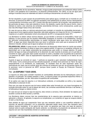 MP 7 - 8
CURSO DE BOMBERO DE AEROPUERTO (BA)
RESCATE EN AERONAVES Y COMBATE DE INCENDIOS - ARFF
LECCION 7: APLICACIÓN DE AGENTES EXTINTORES
Rev. MGV Noviembre/2008
APUNTES
las piezas calientes de los escombros. Además, el agua puede proporcionar una protección eficaz contra
el calor a los pasajeros de la aeronave y al personal contraincendios. Por último, el uso de agua para
extinguir incendios cerca de materiales de clase A contribuye directamente a la extinción total.
Se han estudiado un gran número de procedimientos para aplicar agua y combatir así un incendio en una
aeronave. El personal de ARFF ha obtenido resultados más satisfactorios al utilizar chorros nebulizadores
y pulverizadores (conocidos como 45
0
). Cuanta más alta sea la presión de la boquilla, más pequeñas son
las partículas de agua y más calor absorbe el chorro. No obstante, cuanto más fino sea el chorro, más lo
afectará el viento y las columnas de corrientes ascendentes térmicas; como consecuencia, puede que
sea más difícil llegar hasta el foco del incendio.
En caso de que se utilice un vehículo estructural para combatir un incendio de combustible derramado y
el agua sea el único agente extintor disponible, ésta debe aplicarse con líneas de 38 mm (1,5 pulgadas) o
mayores en un patrón nebulizador (chorro de protección de 45
0
e ir encapsulando hasta 15
o
).
Los Bomberos no deben utilizar chorros directos, ya que tienden a remover el combustible y hacer que
salpique, lo que provoca que los líquidos inflamables propaguen el incendio a los alrededores. Aunque
los vehículos contraincendios estructurales no suelen transportar tanta agua como los vehículos de
ARFF, el agua que tienen disponible tiene que durar lo suficiente como para que el personal de ARFF
efectúe el rescate, siempre que el agua se aplique con prudencia.
PELIGROS DEL AGUA: A pesar de ello, los Bomberos de Aeropuerto deben tener en cuenta que existen
ciertos peligros inherentes al utilizar el agua como agente extintor. El agua es un excelente conductor de
electricidad, por lo que deben extremarse las precauciones para evitar un choque eléctrico. El poder
extintor del agua se basa principalmente en la absorción de calor durante el proceso por el cual ésta se
convierte en vapor, pero este vapor puede oscurecer la visión y escaldar a los ocupantes de la aeronave
y al personal de ARFF. Esto es especialmente importante al combatir un incendio en el interior de una
aeronave.
Cuando el agua se convierte en vapor, 1 partícula se expande a gran velocidad multiplicándose hasta
1700 veces. Como consecuencia de esa elevada expansión, el interior de la aeronave se “llena” de vapor
(especialmente si la ventilación es inadecuada). El resultado final de esta expansión serán las
quemaduras por vapor que se sufrirán tanto las víctimas sin protección que aún se encuentren dentro de
la aeronave, como el personal de ARFF (aunque lleven puesto el Equipo de Protección Personal
normalizado).
7.4. LA ESPUMA Y SUS USOS.
La espuma se utiliza para combatir incendios en combustibles derivados de los hidrocarburos como la
gasolina, el querosén, los aceites pesados y otros. La espuma posee una gravedad específica inferior a
la de los combustibles; por ello, flota sobre la superficie del combustible.
Si se aplica una capa de espuma a un hidrocarburo ardiendo, el combustible se enfría y los vapores
inflamables no alcanzan el aire.
Para que una capa de espuma sea de buena calidad debe estar formada por una masa homogénea de
burbujas diminutas sobre la cual el ataque del viento, las corrientes ascendientes térmicas o las llamas y
el hidrocarburo tengan un efecto mínimo.
En caso de que se rompa la capa de espuma, ésta volverá a cerrarse y fluirá alrededor de objetos para
acceder a zonas de difícil acceso y cubrirlas.
Los Bomberos deben conocer bien las características de la espuma para aprovechar al máximo su
aplicación y eficacia. Al aplicarla, la espuma va rompiéndose y su contenido en agua se evapora debido
al calor y a las llamas.
Esta pérdida de agua por evaporación hace que sea necesario aplicar a una superficie ardiendo el
volumen de espuma suficiente y en la proporción adecuada tantas veces como sea necesario para
obtener buenos resultados. Si se aplica de ese modo, se garantiza que haya una capa de espuma
residual sobre la parte extinguida del líquido ardiendo. La densidad y la proporción de aplicación de la
espuma son aún más importantes al tener en cuenta la zona de control del incendio.
 