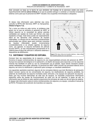MP 7 - 9
CURSO DE BOMBERO DE AEROPUERTO (BA)
RESCATE EN AERONAVES Y COMBATE DE INCENDIOS - ARFF
LECCION 7: APLICACIÓN DE AGENTES EXTINTORES
Rev. MGV Noviembre/2008
APUNTES
Este concepto se basa en la teoría de que alrededor del fuselaje de la aeronave existe una zona
específicamente definida (Zona Crítica) en la que es posible extinguir o controlar un incendio lo bastante
extenso como para que el personal de ARFF rescate a los ocupantes inmovilizados o atrapados.
Si desea más información para delimitar esa zona,
consulte la NFPA 403 Servicios ARFF en Aeropuertos.
(Véase la figura 7.2).
Tal y como se indica en esta norma, el problema más
grave con el que se enfrenta el personal de ARFF al
utilizar espuma es la necesidad de aplicar grandes
cantidades con rapidez de modo que formen una capa
resistente al fuego. Esta tarea puede ser especialmente
difícil en los derrames más extensos de líquidos
inflamables. La eficacia de los vehículos contraincendios
estructurales que utilicen agua para controlar incendios
de líquidos inflamables puede incrementarse
considerablemente si se añaden agentes de espuma
como, por ejemplo, la espuma formadora de película
acuosa (AFFF), ya sea mezclándolos previamente en la
cisterna para el agua del vehículo o utilizando sistemas o
dispositivos de dosificación.
7.5. SISTEMAS Y EQUIPOS DE ESPUMA.
Conocer bien las capacidades de la espuma y cómo
funciona el equipo contraincendios de espuma es una responsabilidad primaria del personal de ARFF.
Aunque los avances tecnológicos en la aplicación y el diseño del equipo para espumas y en las espumas
mismas han facilitado en parte su uso en comparación con el pasado, sigue siendo necesario poseer
ciertas habilidades para poder utilizarlas. El personal de ARFF debe conocer los principios básicos de la
espuma, así como su dosificación y aplicación para conseguir un resultado satisfactorio.
Los siguientes apartados examinan algunos de los conceptos básicos que todo Bomberos de aeropuerto
deben conocer acerca de los concentrados de espuma, los dosificadores de espuma portátiles, los
sistemas de dosificación de espuma montados sobre vehículos y los equipos de aplicación de espuma.
Dado que hay muchos fabricantes de este tipo de equipos, es imposible proporcionar información
específica sobre las pautas de funcionamiento de cada uno de los sistemas. A pesar de ello, la
información que se ofrece en este capítulo proporciona los principios de cada uno de los tipos de sistema.
Si desea más información sobre la lucha contraincendios con espuma y su equipo, consulte el manual de
la IFSTA: Principios de la extinción de incendios con espuma.
Figura 7.2: área crítica de incendio teórica y área crítica
de incendio práctica de una aeronave .
 