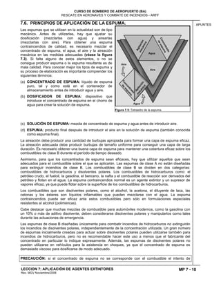 MP 7 - 10
CURSO DE BOMBERO DE AEROPUERTO (BA)
RESCATE EN AERONAVES Y COMBATE DE INCENDIOS - ARFF
LECCION 7: APLICACIÓN DE AGENTES EXTINTORES
Rev. MGV Noviembre/2008
APUNTES7.6. PRINCIPIOS DE APLICACIÓN DE LA ESPUMA.
Las espumas que se utilizan en la actualidad son de tipo
mecánico. Antes de utilizarlas, hay que ajustar su
dosificación (mezclarlas con agua) y airearlas
(mezclarlas con aire). Para obtener una espuma
contraincendios de calidad, es necesario mezclar el
concentrado de espuma, el agua, el aire y la aireación
mecánica en las medidas adecuadas (véase la figura
7.3). Si falta alguno de estos elementos, o no se
consigue producir espuma o la espuma resultante es de
mala calidad. Para conocer mejor los tipos de espuma y
su proceso de elaboración es importante comprender los
siguientes términos:
(a) CONCENTRADO DE ESPUMA: líquido de espuma
puro, tal y como está en el contenedor de
almacenamiento antes de introducir agua y aire.
(b) DOSIFICADOR DE ESPUMA: dispositivo que
introduce el concentrado de espuma en el chorro de
agua para crear la solución de espuma.
(c) SOLUCIÓN DE ESPUMA: mezcla de concentrado de espuma y agua antes de introducir aire.
(d) ESPUMA: producto final después de introducir el aire en la solución de espuma (también conocida
como espuma final).
La aireación debe producir una cantidad de burbujas apropiada para formar una capa de espuma eficaz.
La aireación adecuada debe producir burbujas de tamaño uniforme para conseguir una capa de larga
duración. Es necesario obtener una buena capa de espuma para mantener una cobertura eficaz sobre los
combustibles de clase B durante el período de tiempo deseado.
Asimismo, para que los concentrados de espuma sean eficaces, hay que utilizar aquellos que sean
adecuados para el combustible sobre el que se aplicarán. Las espumas de clase A no están diseñadas
para extinguir incendios de clase B. Los combustibles de clase B se dividen en dos categorías:
combustibles de hidrocarburos y disolventes polares. Los combustibles de hidrocarburos como: el
petróleo crudo, el fueloil, la gasolina, el benceno, la nafta y el combustible de reacción son derivados del
petróleo y flotan en el agua. La espuma contraincendios normal es un agente extintor y un supresor de
vapores eficaz, ya que puede flotar sobre la superficie de los combustibles de hidrocarburos.
Los combustibles que son disolventes polares, como el alcohol, la acetona, el diluyente de laca, las
cetonas y los ésteres son líquidos inflamables que pueden mezclarse con el agua. La espuma
contraincendios puede ser eficaz ante estos combustibles pero sólo en formulaciones especiales
resistentes al alcohol (poliméricas).
Cabe destacar que muchas mezclas de combustible para automóviles modernos, como la gasolina con
un 10% o más de aditivo disolvente, deben considerarse disolventes polares y manipularlos como tales
durante las actuaciones de emergencia.
Las espumas de clase B diseñadas únicamente para combatir incendios de hidrocarburos no extinguirán
los incendios de disolventes polares, independientemente de la concentración utilizada. Un gran número
de espumas inicialmente creadas para actuar sobre disolventes polares pueden utilizarse también para
incendios de hidrocarburos, pero no es recomendable hacer este uso a menos que el fabricante del
concentrado en particular lo indique expresamente. Además, las espumas de disolventes polares no
pueden utilizarse en vehículos para la asistencia en choques, ya que el concentrado de espuma es
demasiado viscoso para dosificarse de modo adecuado.
PRECAUCIÓN: si el concentrado de espuma no se corresponde con el combustible el intento de
Figura 7.3: Tetraedro de la espuma.
 