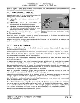MP 7 - 11
CURSO DE BOMBERO DE AEROPUERTO (BA)
RESCATE EN AERONAVES Y COMBATE DE INCENDIOS - ARFF
LECCION 7: APLICACIÓN DE AGENTES EXTINTORES
Rev. MGV Noviembre/2008
APUNTESextinción fracasa y puede poner en peligro a los Bomberos. Más adelante en este capítulo, se tratan los
tipos específicos de concentrados de espuma.
7.6.1. CÓMO FUNCIONA LA ESPUMA.
La espuma extingue y/o previene los incendios utilizando
los siguientes métodos (véase la figura 7.4):
(a) Separación: crea una barrera entre el combustible y
el fuego.
(b) Enfriamiento: reduce la temperatura del
combustible y de las superficies adyacentes.
(c) Supresión: (a veces también se denomina “ahogo“):
evita la liberación de vapores inflamables, por lo que
reduce la posibilidad de ignición o reignición.
En general, la espuma actúa formando una capa sobre
el combustible ardiendo.
Esta capa elimina el oxígeno y detiene el proceso de combustión. El agua de la espuma se libera
lentamente a medida que la espuma se rompe.
Este proceso produce un efecto de enfriamiento en el combustible y en las superficies de alrededor que
estén en contacto con el combustible.
7.6.2. DOSIFICACIÓN DE ESPUMA.
El término dosificación se utiliza para describir la mezcla del agua con el concentrado de espuma para
formar una solución de espuma.
La mayoría de concentrados de espuma pueden mezclarse tanto con agua dulce como con agua salada.
Para obtener la máxima eficacia, conviene dosificar los concentrados de espuma utilizando los
porcentajes específicos para el que han sido diseñados.
El porcentaje para un combustible determinado viene especificado de forma clara en el exterior del
contenedor de espuma.
Si la espuma no se dosifica bien con el porcentaje designado, por ejemplo, si se intenta utilizar un 6% en
una concentración del 3%, se consigue una espuma de mala calidad que no actuará como se espera.
La mayoría de los concentrados de espuma contraincendios se mezclan con un 94-99,9% de agua; por
ejemplo, si se utiliza un 3% de concentrado de espuma, se mezclan 97 partes de agua y 3 partes de
concentrado de espuma hasta llegar a una solución de 100 partes.
Para un concentrado de espuma del 6%, hay que mezclar 94 partes de agua con 6 partes de
concentrado de espuma, lo que da el 100% de la solución de espuma.
La selección del dosificador depende de los requisitos del flujo de la solución de espuma, de la presión
del agua disponible, del coste, de su uso (sobre el vehículo o portátil) y del agente utilizado.
Los dosificadores y los dispositivos de liberación (boquilla de espuma, máquina para hacer espuma, etc.)
están diseñados para que funcionen conjuntamente.
Si se utiliza un dosificador no compatible con el dispositivo de liberación (aunque los dos sean del mismo
fabricante) puede producirse una espuma de baja calidad o no llegar a producirse espuma; por ejemplo,
si un dosificador está diseñado para utilizarse a 380 L/min (95 gpm) debe utilizarse con una boquilla de
380 L/min (95 gpm) o, de lo contrario, la espuma no se dosificará bien, si es que llega a dosificarse.
Existen cuatro métodos básicos para dosificar la espuma:
Figura 7.4: Funcionamiento de la espuma para extinguir
un incendio.
 