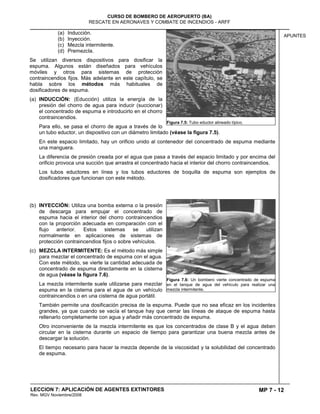 MP 7 - 12
CURSO DE BOMBERO DE AEROPUERTO (BA)
RESCATE EN AERONAVES Y COMBATE DE INCENDIOS - ARFF
LECCION 7: APLICACIÓN DE AGENTES EXTINTORES
Rev. MGV Noviembre/2008
APUNTES
(a) Inducción.
(b) Inyección.
(c) Mezcla intermitente.
(d) Premezcla.
Se utilizan diversos dispositivos para dosificar la
espuma. Algunos están diseñados para vehículos
móviles y otros para sistemas de protección
contraincendios fijos. Más adelante en este capítulo, se
habla sobre los métodos más habituales de
dosificadores de espuma.
(a) INDUCCIÓN: (Educción) utiliza la energía de la
presión del chorro de agua para inducir (succionar)
el concentrado de espuma e introducirlo en el chorro
contraincendios.
Para ello, se pasa el chorro de agua a través de lo
un tubo eductor, un dispositivo con un diámetro limitado (véase la figura 7.5).
En este espacio limitado, hay un orificio unido al contenedor del concentrado de espuma mediante
una manguera.
La diferencia de presión creada por el agua que pasa a través del espacio limitado y por encima del
orificio provoca una succión que arrastra el concentrado hacia el interior del chorro contraincendios.
Los tubos eductores en línea y los tubos eductores de boquilla de espuma son ejemplos de
dosificadores que funcionan con este método.
(b) INYECCIÓN: Utiliza una bomba externa o la presión
de descarga para empujar el concentrado de
espuma hacia el interior del chorro contraincendios
con la proporción adecuada en comparación con el
flujo anterior. Estos sistemas se utilizan
normalmente en aplicaciones de sistemas de
protección contraincendios fijos o sobre vehículos.
(c) MEZCLA INTERMITENTE: Es el método más simple
para mezclar el concentrado de espuma con el agua.
Con este método, se vierte la cantidad adecuada de
concentrado de espuma directamente en la cisterna
de agua (véase la figura 7.6).
La mezcla intermitente suele utilizarse para mezclar
espuma en la cisterna para el agua de un vehículo
contraincendios o en una cisterna de agua portátil.
También permite una dosificación precisa de la espuma. Puede que no sea eficaz en los incidentes
grandes, ya que cuando se vacía el tanque hay que cerrar las líneas de ataque de espuma hasta
rellenarlo completamente con agua y añadir más concentrado de espuma.
Otro inconveniente de la mezcla intermitente es que los concentrados de clase B y el agua deben
circular en la cisterna durante un espacio de tiempo para garantizar una buena mezcla antes de
descargar la solución.
El tiempo necesario para hacer la mezcla depende de la viscosidad y la solubilidad del concentrado
de espuma.
Figura 7.5: Tubo eductor alineado típico.
Figura 7.6: Un bombero vierte concentrado de espuma
en el tanque de agua del vehículo para realizar una
mezcla intermitente.
 