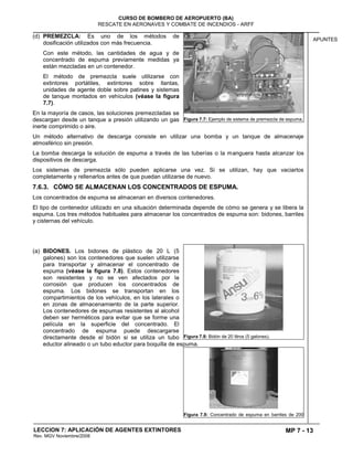 MP 7 - 13
CURSO DE BOMBERO DE AEROPUERTO (BA)
RESCATE EN AERONAVES Y COMBATE DE INCENDIOS - ARFF
LECCION 7: APLICACIÓN DE AGENTES EXTINTORES
Rev. MGV Noviembre/2008
APUNTES
(d) PREMEZCLA: Es uno de los métodos de
dosificación utilizados con más frecuencia.
Con este método, las cantidades de agua y de
concentrado de espuma previamente medidas ya
están mezcladas en un contenedor.
El método de premezcla suele utilizarse con
extintores portátiles, extintores sobre llantas,
unidades de agente doble sobre patines y sistemas
de tanque montados en vehículos (véase la figura
7.7).
En la mayoría de casos, las soluciones premezcladas se
descargan desde un tanque a presión utilizando un gas
inerte comprimido o aire.
Un método alternativo de descarga consiste en utilizar una bomba y un tanque de almacenaje
atmosférico sin presión.
La bomba descarga la solución de espuma a través de las tuberías o la manguera hasta alcanzar los
dispositivos de descarga.
Los sistemas de premezcla sólo pueden aplicarse una vez. Si se utilizan, hay que vaciarlos
completamente y rellenarlos antes de que puedan utilizarse de nuevo.
7.6.3. CÓMO SE ALMACENAN LOS CONCENTRADOS DE ESPUMA.
Los concentrados de espuma se almacenan en diversos contenedores.
El tipo de contenedor utilizado en una situación determinada depende de cómo se genera y se libera la
espuma. Los tres métodos habituales para almacenar los concentrados de espuma son: bidones, barriles
y cisternas del vehículo.
(a) BIDONES. Los bidones de plástico de 20 L (5
galones) son los contenedores que suelen utilizarse
para transportar y almacenar el concentrado de
espuma (véase la figura 7.8). Estos contenedores
son resistentes y no se ven afectados por la
corrosión que producen los concentrados de
espuma. Los bidones se transportan en los
compartimientos de los vehículos, en los laterales o
en zonas de almacenamiento de la parte superior.
Los contenedores de espumas resistentes al alcohol
deben ser herméticos para evitar que se forme una
película en la superficie del concentrado. El
concentrado de espuma puede descargarse
directamente desde el bidón si se utiliza un tubo
eductor alineado o un tubo eductor para boquilla de espuma.
Figura 7.7: Ejemplo de sistema de premezcla de espuma.
Figura 7.8: Bidón de 20 litros (5 galones).
Figura 7.9: Concentrado de espuma en barriles de 200
 
