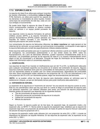 MP 7 - 15
CURSO DE BOMBERO DE AEROPUERTO (BA)
RESCATE EN AERONAVES Y COMBATE DE INCENDIOS - ARFF
LECCION 7: APLICACIÓN DE AGENTES EXTINTORES
Rev. MGV Noviembre/2008
APUNTES7.7.2. ESPUMA CLASE B.
La espuma de clase B se utiliza para extinguir incendios
de líquidos inflamables y combustibles (véase la figura
7.11). Asimismo, se utiliza para suprimir los vapores de
los derrames no incendiados de estos líquidos. Existen
varios tipos de concentrados de este tipo, cada uno con
sus ventajas e inconvenientes.
Se puede hacer llegar la espuma de clase B hasta el
chorro contraincendios mediante un sistema montado
sobre un vehículo o un equipo portátil proveedor de
espuma.
Las espumas (como la espuma formadora de película
sintética acuosa [AFFF] y la espuma formadora de
película fluoroproteínica [FFFP]) pueden aplicarse con
boquillas de neblina normales o con boquillas de
espumas para aspirar aire (todos los tipos).
Los concentrados de espuma de fabricantes diferentes no deben mezclarse por regla general en las
cisternas de los vehículos, ya que pueden ser químicamente incompatibles. La excepción a esta regla es
la espuma fabricada para cumplir las especificaciones militares estadounidenses.
Estas espumas están pensadas para que no aparezcan efectos adversos cuando se mezclan. En el lugar
de emergencia, los concentrados pertenecientes a un tipo similar (todos los AFFF, todos los
fluoroproteínicos, etc.) pero de fabricantes diferentes, pueden mezclarse inmediatamente antes de su
aplicación. Las propiedades químicas de las espumas de clase B y su impacto medioambiental varían
según el tipo de concentrado y el fabricante. Consulte las hojas de información de los fabricantes si
desea más información sobre un concentrado específico.
(a) DOSIFICACIÓN.
Las espumas de clase B se mezclan en dosificaciones que van del 1% al 6%. La dosificación adecuada
para cualquier concentrado específico se encuentra en el exterior del contenedor de espuma. Algunas
espumas multiusos diseñadas tanto para los combustibles de hidrocarburos como para los combustibles
que son disolventes polares se pueden usar con varias concentraciones, dependiendo del combustible
que arda. Estos concentrados suelen utilizarse en una proporción del 1% ó 3% con hidrocarburos y con
una proporción del 3% ó 6% con disolventes polares, según las recomendaciones del fabricante.
(NOTA: no se pueden utilizar los tipos de espuma para disolventes polares en vehículos para la
asistencia en choques, ya que son demasiado densos para poder dosificarse adecuadamente.)
(b) EXPANSIÓN DE ESPUMA.
La expansión de la espuma es el “incremento de volumen” de una solución de espuma cuando se airea.
Esta es una característica clave que hay que tener en cuenta al elegir el concentrado de espuma para
una aplicación específica. Los métodos utilizados para airear una solución de espuma proporcionan
diversos grados de expansión que dependen de los siguientes factores:
Tipo de concentrado de espuma utilizado
Proporción precisa del concentrado de espuma en la solución
Calidad del concentrado de espuma
Método de aspiración
Según su función, la espuma puede ser de tres tipos: de expansión baja, de expansión media y de
expansión alta. La NFPA 11: Norma sobre la espuma de expansión baja, establece que la espuma de
expansión baja tiene una proporción de aire/solución de hasta 20 partes de espuma final por cada parte
de solución de espuma (proporción 20:1).
La espuma de expansión media suele utilizarse con una proporción de entre 20:1 y 200:1, a través de
dispositivos de liberación de boquilla hidráulica. En las espumas de expansión alta, la expansión es de
entre 200:1 y 1000:1.
Figura 7.11: Bomberos aplican espuma de clase B.
 