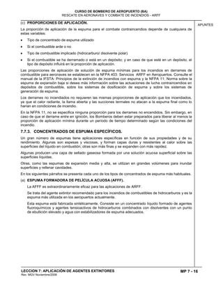 MP 7 - 16
CURSO DE BOMBERO DE AEROPUERTO (BA)
RESCATE EN AERONAVES Y COMBATE DE INCENDIOS - ARFF
LECCION 7: APLICACIÓN DE AGENTES EXTINTORES
Rev. MGV Noviembre/2008
APUNTES
(c) PROPORCIONES DE APLICACIÓN.
La proporción de aplicación de la espuma para el combate contraincendios depende de cualquiera de
estas variables:
Tipo de concentrado de espuma utilizado
Si el combustible arde o no
Tipo de combustible implicado (hidrocarburo/ disolvente polar)
Si el combustible se ha derramado o está en un depósito; y en caso de que esté en un depósito, el
tipo de depósito influirá en la proporción de aplicación.
Las proporciones de aplicación de solución de espuma mínimas para los incendios en derrames de
combustible para aeronaves se establecen en la NFPA 403: Servicios ARFF en Aeropuertos. Consulte el
manual de la IFSTA: Principios de la extinción de incendios con espuma y la NFPA 11: Norma sobre la
espuma de expansión baja si desea más información sobre las actuaciones de lucha contraincendios en
depósitos de combustible, sobre los sistemas de dosificación de espuma y sobre los sistemas de
generación de espuma.
Los derrames no incendiados no requieren las mismas proporciones de aplicación que los incendiados,
ya que el calor radiante, la llama abierta y las succiones termales no atacan a la espuma final como lo
harían en condiciones de incendio.
En la NFPA 11, no se especifica ninguna proporción para los derrames no encendidos. Sin embargo, en
caso de que el derrame entre en ignición, los Bomberos deben estar preparados para liberar al menos la
proporción de aplicación mínima durante un período de tiempo determinado según las condiciones del
incendio.
7.7.3. CONCENTRADOS DE ESPUMA ESPECÍFICOS.
Un gran número de espumas tiene aplicaciones específicas en función de sus propiedades y de su
rendimiento. Algunas son espesas y viscosas, y forman capas duras y resistentes al calor sobre las
superficies del líquido en combustión; otras son más finas y se expanden con más rapidez.
Algunas producen una capa de sellado gaseosa formada por una solución acuosa superficial sobre las
superficies líquidas.
Otras, como las espumas de expansión media y alta, se utilizan en grandes volúmenes para inundar
superficies y rellenar cavidades.
En los siguientes párrafos se presenta cada uno de los tipos de concentrados de espuma más habituales.
(a) ESPUMA FORMADORA DE PELÍCULA ACUOSA (AFFF).
La AFFF es extraordinariamente eficaz para las aplicaciones de ARFF.
Se trata del agente extintor recomendado para los incendios de combustibles de hidrocarburos y es la
espuma más utilizada en los aeropuertos actualmente.
Esta espuma está fabricada sintéticamente. Consiste en un concentrado líquido formado de agentes
fluoroquímicos y agentes tensioactivos de hidrocarburos combinados con disolventes con un punto
de ebullición elevado y agua con estabilizadores de espuma adecuados.
 