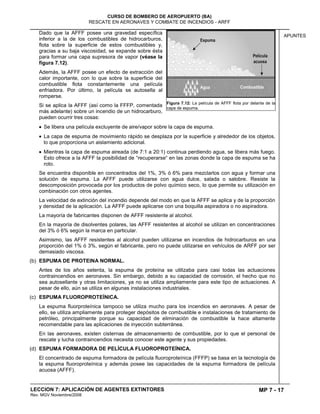 MP 7 - 17
CURSO DE BOMBERO DE AEROPUERTO (BA)
RESCATE EN AERONAVES Y COMBATE DE INCENDIOS - ARFF
LECCION 7: APLICACIÓN DE AGENTES EXTINTORES
Rev. MGV Noviembre/2008
APUNTES
Dado que la AFFF posee una gravedad específica
inferior a la de los combustibles de hidrocarburos,
flota sobre la superficie de estos combustibles y,
gracias a su baja viscosidad, se expande sobre ésta
para formar una capa supresora de vapor (véase la
figura 7.12).
Además, la AFFF posee un efecto de extracción del
calor importante, con lo que sobre la superficie del
combustible flota constantemente una película
enfriadora. Por último, la película se autosella al
romperse.
Si se aplica la AFFF (así como la FFFP, comentada
más adelante) sobre un incendio de un hidrocarburo,
pueden ocurrir tres cosas:
Se libera una película excluyente de aire/vapor sobre la capa de espuma.
La capa de espuma de movimiento rápido se desplaza por la superficie y alrededor de los objetos,
lo que proporciona un aislamiento adicional.
Mientras la capa de espuma aireada (de 7:1 a 20:1) continua perdiendo agua, se libera más fuego.
Esto ofrece a la AFFF la posibilidad de “recuperarse“ en las zonas donde la capa de espuma se ha
roto.
Se encuentra disponible en concentrados del 1%, 3% ó 6% para mezclarlos con agua y formar una
solución de espuma. La AFFF puede utilizarse con agua dulce, salada o salobre. Resiste la
descomposición provocada por los productos de polvo químico seco, lo que permite su utilización en
combinación con otros agentes.
La velocidad de extinción del incendio depende del modo en que la AFFF se aplica y de la proporción
y densidad de la aplicación. La AFFF puede aplicarse con una boquilla aspiradora o no aspiradora.
La mayoría de fabricantes disponen de AFFF resistente al alcohol.
En la mayoría de disolventes polares, las AFFF resistentes al alcohol se utilizan en concentraciones
del 3% ó 6% según la marca en particular.
Asimismo, las AFFF resistentes al alcohol pueden utilizarse en incendios de hidrocarburos en una
proporción del 1% ó 3%, según el fabricante, pero no puede utilizarse en vehículos de ARFF por ser
demasiado viscosa.
(b) ESPUMA DE PROTEINA NORMAL.
Antes de los años setenta, la espuma de proteína se utilizaba para casi todas las actuaciones
contraincendios en aeronaves. Sin embargo, debido a su capacidad de corrosión, el hecho que no
sea autosellante y otras limitaciones, ya no se utiliza ampliamente para este tipo de actuaciones. A
pesar de ello, aún se utiliza en algunas instalaciones industriales.
(c) ESPUMA FLUOROPROTEÍNICA.
La espuma fluorproteínica tampoco se utiliza mucho para los incendios en aeronaves. A pesar de
ello, se utiliza ampliamente para proteger depósitos de combustible e instalaciones de tratamiento de
petróleo, principalmente porque su capacidad de eliminación de combustible la hace altamente
recomendable para las aplicaciones de inyección subterránea.
En las aeronaves, existen cisternas de almacenamiento de combustible, por lo que el personal de
rescate y lucha contraincendios necesita conocer este agente y sus propiedades.
(d) ESPUMA FORMADORA DE PELÍCULA FLUOROPROTEÍNICA.
El concentrado de espuma formadora de película fluoroproteínica (FFFP) se basa en la tecnología de
la espuma fluoroproteínica y además posee las capacidades de la espuma formadora de película
acuosa (AFFF).
Figura 7.12: La película de AFFF flota por delante de la
capa de espuma.
 
