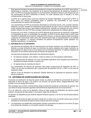 MP 7 - 18
CURSO DE BOMBERO DE AEROPUERTO (BA)
RESCATE EN AERONAVES Y COMBATE DE INCENDIOS - ARFF
LECCION 7: APLICACIÓN DE AGENTES EXTINTORES
Rev. MGV Noviembre/2008
APUNTES
Esta espuma formadora de película fluoroproteínica incorpora los beneficios de la AFFF para sofocar
rápidamente un incendio y los beneficios de la espuma fluoroproteínica de resistencia duradera al
calor. La FFFP se encuentra disponible en una formulación resistente al alcohol, pero al igual que con
los concentrados de AFFF resistentes al alcohol, no suele utilizarse para el rescate y la lucha
contraincendios en aeronaves.
La FFFP es un agente eficaz contra los incendios de líquidos inflamables. Al igual que la AFFF, la
FFFP forma una película autosellante sobre la superficie del combustible, lo que suprime
constantemente los vapores del combustible.
Los concentrados de FFFP se encuentran disponibles en soluciones del 3% y 6% y pueden aplicarse
utilizando una gran variedad de dispositivos pulverizadores de agua. Para la solución de espuma,
puede utilizarse agua dulce o agua salada indistintamente. Además, los productos de polvo químico
pueden utilizarse con las FFFP para conseguir aplicaciones satisfactorias de múltiples agentes.
Al igual que con la AFFF, la eficacia de la FFFP depende de la proporción de aplicación, la densidad
y la capacidad de cubrir el combustible. Sin embargo, la FFFP no es tan eficaz como la AFFF para
mantener la estabilidad de la espuma. Después de la extinción, la capa de espuma debe controlarse
y aplicarse de nuevo tantas veces como sea necesario para evitar su descomposición y los posibles
peligros de reignición. La espuma formadora de película fluoroproteínica puede aplicarse con
boquillas aspiradoras y no aspiradoras.
(e) ESPUMAS DE ALTA EXPANSIÓN.
Las espumas de expansión alta son espumas para una función especial y que contienen detergente.
Gracias a su bajo contenido en agua, se minimizan los daños causados por el agua. Asimismo, su
bajo contenido en agua es útil si no se desea que se produzcan derrames. En algunos hangares de
aeropuerto se encuentran sistemas fijos de espuma de expansión alta.
Las espumas de expansión alta poseen tres aplicaciones básicas:
En espacios cerrados, como sótanos, minas de carbón y en otros espacios subterráneos.
En sistemas fijos de extinción con usos industriales específicos como hangares para aeronaves,
almacenes de papel enrollado o a granel, etc.
En aplicaciones en incendios de clase A.
Los concentrados de espuma de expansión alta poseen proporciones de expansión de 200:1 a
1.000:1 en los usos de expansión alta y proporciones de expansión de 20:1 a 200:1 en los usos de
expansión media.
(NOTA: el tipo de dispositivo de aplicación utilizado determina la capacidad de expansión media o
alta de la espuma.)
7.8. SISTEMAS DE DOSIFICACIÓN DE ESPUMA.
El proceso de dosificación de espuma parece simple: se añade la cantidad de concentrado de espuma
adecuada al chorro de agua y se produce una solución de espuma eficaz. Desgraciadamente, este
proceso no es tan simple como parece.
Para conseguir que el chorro contraincendios tenga la proporción exacta de concentrado de espuma, hay
que utilizar el equipo necesario siguiendo estrictamente las especificaciones de funcionamiento.
Si no se utiliza tal y como se ha diseñado, incluso el mejor equipo de dosificación de espuma puede
producir una espuma de baja calidad o no producir ningún tipo de espuma.
En general, los dispositivos para dosificar espuma funcionan gracias a uno de los dos principios básicos
siguientes:
La presión del chorro de agua que fluye a través de un orificio crea una acción Venturi que succiona
(arrastra) el concentrado de espuma hacia el interior del chorro de agua.
Los dispositivos de dosificación presurizados inyectan concentrado de espuma en el chorro de agua
en la proporción deseada y a una presión superior a la del agua.
 