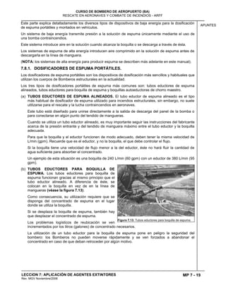MP 7 - 19
CURSO DE BOMBERO DE AEROPUERTO (BA)
RESCATE EN AERONAVES Y COMBATE DE INCENDIOS - ARFF
LECCION 7: APLICACIÓN DE AGENTES EXTINTORES
Rev. MGV Noviembre/2008
APUNTES
Este parte explica detalladamente los diversos tipos de dispositivos de baja energía para la dosificación
de espuma portátiles y montados en vehículos.
Un sistema de baja energía transmite presión a la solución de espuma únicamente mediante el uso de
una bomba contraincendios.
Este sistema introduce aire en la solución cuando alcanza la boquilla o se descarga a través de ésta.
Los sistemas de espuma de alta energía introducen aire comprimido en la solución de espuma antes de
descargarla en la línea de manguera.
(NOTA: los sistemas de alta energía para producir espuma se describen más adelante en este manual).
7.8.1. DOSIFICADORES DE ESPUMA PORTÁTILES.
Los dosificadores de espuma portátiles son los dispositivos de dosificación más sencillos y habituales que
utilizan los cuerpos de Bomberos estructurales en la actualidad.
Los tres tipos de dosificadores portátiles de espuma más comunes son: tubos eductores de espuma
alineados, tubos eductores para boquilla de espuma y boquillas autoeductoras de chorro maestro.
(a) TUBOS EDUCTORES DE ESPUMA ALINEADOS. El tubo eductor de espuma alineado es el tipo
más habitual de dosificador de espuma utilizado para incendios estructurales, sin embargo, no suele
utilizarse para el rescate y la lucha contraincendios en aeronaves.
Este tubo está diseñado para unirse directamente a la salida de descarga del panel de la bomba o
para conectarse en algún punto del tendido de mangueras.
Cuando se utiliza un tubo eductor alineado, es muy importante seguir las instrucciones del fabricante
acerca de la presión entrante y del tendido de manguera máximo entre el tubo eductor y la boquilla
adecuada.
Para que la boquilla y el eductor funcionen de modo adecuado, deben tener la misma velocidad de
L/min (gpm). Recuerde que es el eductor, y no la boquilla, el que debe controlar el flujo.
Si la boquilla tiene una velocidad de flujo menor a la del eductor, éste no hará fluir la cantidad de
agua suficiente para absorber el concentrado.
Un ejemplo de esta situación es una boquilla de 240 L/min (60 gpm) con un eductor de 380 L/min (95
gpm).
(b) TUBOS EDUCTORES PARA BOQUILLA DE
ESPUMA. Los tubos eductores para boquilla de
espuma funcionan gracias al mismo principio que el
tubo eductor alineado. A diferencia de éste, se
colocan en la boquilla en vez de en la línea de
mangueras (véase la figura 7.13).
Como consecuencia, su utilización requiere que se
disponga del concentrado de espuma en el lugar
donde se utiliza la boquilla.
Si se desplaza la boquilla de espuma, también hay
que desplazar el concentrado de espuma.
Los problemas logísticos de reubicación se ven
incrementados por los litros (galones) de concentrado necesarios.
La utilización de un tubo eductor para la boquilla de espuma pone en peligro la seguridad del
bombero: los Bomberos no pueden moverse rápidamente y se ven forzados a abandonar el
concentrado en caso de que deban retroceder por algún motivo.
Figura 7.13: Tubos eductores para boquilla de espuma.
 