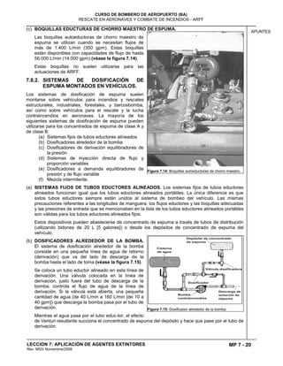 MP 7 - 20
CURSO DE BOMBERO DE AEROPUERTO (BA)
RESCATE EN AERONAVES Y COMBATE DE INCENDIOS - ARFF
LECCION 7: APLICACIÓN DE AGENTES EXTINTORES
Rev. MGV Noviembre/2008
APUNTES
(c) BOQUILLAS EDUCTURAS DE CHORRO MAESTRO DE ESPUMA.
Las boquillas autoeductoras de chorro maestro de
espuma se utilizan cuando se necesitan flujos de
más de 1.400 L/min (350 gpm). Estas boquillas
están disponibles con capacidades de flujo de hasta
56.000 L/min (14.000 gpm) (véase la figura 7.14).
Estas boquillas no suelen utilizarse para las
actuaciones de ARFF.
7.8.2. SISTEMAS DE DOSIFICACIÓN DE
ESPUMA MONTADOS EN VEHÍCULOS.
Los sistemas de dosificación de espuma suelen
montarse sobre vehículos para incendios y rescates
estructurales, industriales, forestales, y barcosbomba,
así como sobre vehículos para el rescate y la lucha
contraincendios en aeronaves. La mayoría de los
siguientes sistemas de dosificación de espuma pueden
utilizarse para los concentrados de espuma de clase A y
de clase B:
(a) Sistemas fijos de tubos eductores alineados
(b) Dosificadores alrededor de la bomba
(c) Dosificadores de derivación equilibradores de
la presión
(d) Sistemas de inyección directa de flujo y
proporción variables
(e) Dosificadores a demanda equilibradores de
presión y de flujo variable
(f) Mezcla intermitente.
(a) SISTEMAS FIJOS DE TUBOS EDUCTORES ALINEADOS. Los sistemas fijos de tubos eductores
alineados funcionan igual que los tubos eductores alineados portátiles. La única diferencia es que
estos tubos eductores siempre están unidos al sistema de bombeo del vehículo. Las mismas
precauciones referentes a las longitudes de manguera, los flujos eductores y las boquillas adecuadas
y las presiones de entrada que se mencionaban en la lista de los tubos eductores alineados portátiles
son válidas para los tubos eductores alineados fijos.
Estos dispositivos pueden abastecerse de concentrado de espuma a través de tubos de distribución
(utilizando bidones de 20 L [5 galones]) o desde los depósitos de concentrado de espuma del
vehículo.
(b) DOSIFICADORES ALREDEDOR DE LA BOMBA.
El sistema de dosificación alrededor de la bomba
consiste en una pequeña línea de agua de retorno
(derivación) que va del lado de descarga de la
bomba hasta el lado de toma (véase la figura 7.15).
Se coloca un tubo eductor alineado en esta línea de
derivación. Una válvula colocada en la línea de
derivación, justo fuera del tubo de descarga de la
bomba, controla el flujo de agua de la línea de
derivación. Si la válvula está abierta, una pequeña
cantidad de agua (de 40 L/min a 160 L/min [de 10 a
40 gpm]) que descarga la bomba pasa por el tubo de
derivación.
Mientras el agua pasa por el tubo educ-tor, el efecto
de Venturi resultante succiona el concentrado de espuma del depósito y hace que pase por el tubo de
derivación.
Figura 7.14: Boquillas autoeductoras de chorro maestro.
Figura 7.15: Dosificador alrededor de la bomba.
 