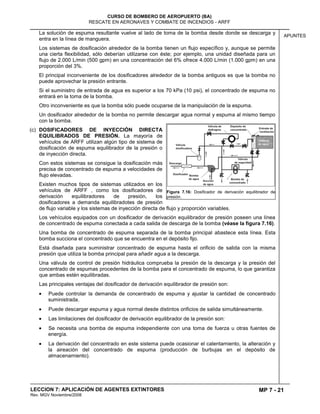 MP 7 - 21
CURSO DE BOMBERO DE AEROPUERTO (BA)
RESCATE EN AERONAVES Y COMBATE DE INCENDIOS - ARFF
LECCION 7: APLICACIÓN DE AGENTES EXTINTORES
Rev. MGV Noviembre/2008
APUNTES
La solución de espuma resultante vuelve al lado de toma de la bomba desde donde se descarga y
entra en la línea de manguera.
Los sistemas de dosificación alrededor de la bomba tienen un flujo específico y, aunque se permite
una cierta flexibilidad, sólo deberían utilizarse con éste; por ejemplo, una unidad diseñada para un
flujo de 2.000 L/min (500 gpm) en una concentración del 6% ofrece 4.000 L/min (1.000 gpm) en una
proporción del 3%.
El principal inconveniente de los dosificadores alrededor de la bomba antiguos es que la bomba no
puede aprovechar la presión entrante.
Si el suministro de entrada de agua es superior a los 70 kPa (10 psi), el concentrado de espuma no
entrará en la toma de la bomba.
Otro inconveniente es que la bomba sólo puede ocuparse de la manipulación de la espuma.
Un dosificador alrededor de la bomba no permite descargar agua normal y espuma al mismo tiempo
con la bomba.
(c) DOSIFICADORES DE INYECCIÓN DIRECTA
EQUILIBRADOS DE PRESIÓN. La mayoría de
vehículos de ARFF utilizan algún tipo de sistema de
dosificación de espuma equilibrador de la presión o
de inyección directa.
Con estos sistemas se consigue la dosificación más
precisa de concentrado de espuma a velocidades de
flujo elevadas.
Existen muchos tipos de sistemas utilizados en los
vehículos de ARFF , como los dosificadores de
derivación equilibradores de presión, los
dosificadores a demanda equilibradotes de presión
de flujo variable y los sistemas de inyección directa de flujo y proporción variables.
Los vehículos equipados con un dosificador de derivación equilibrador de presión poseen una línea
de concentrado de espuma conectada a cada salida de descarga de la bomba (véase la figura 7.16).
Una bomba de concentrado de espuma separada de la bomba principal abastece esta línea. Esta
bomba succiona el concentrado que se encuentra en el depósito fijo.
Está diseñada para suministrar concentrado de espuma hasta el orificio de salida con la misma
presión que utiliza la bomba principal para añadir agua a la descarga.
Una válvula de control de presión hidráulica comprueba la presión de la descarga y la presión del
concentrado de espumas procedentes de la bomba para el concentrado de espuma, lo que garantiza
que ambas estén equilibradas.
Las principales ventajas del dosificador de derivación equilibrador de presión son:
Puede controlar la demanda de concentrado de espuma y ajustar la cantidad de concentrado
suministrada.
Puede descargar espuma y agua normal desde distintos orificios de salida simultáneamente.
Las limitaciones del dosificador de derivación equilibrador de la presión son:
Se necesita una bomba de espuma independiente con una toma de fuerza u otras fuentes de
energía.
La derivación del concentrado en este sistema puede ocasionar el calentamiento, la alteración y
la aireación del concentrado de espuma (producción de burbujas en el depósito de
almacenamiento).
Figura 7.16: Dosificador de derivación equilibrador de
presión.
 