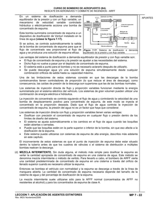 MP 7 - 22
CURSO DE BOMBERO DE AEROPUERTO (BA)
RESCATE EN AERONAVES Y COMBATE DE INCENDIOS - ARFF
LECCION 7: APLICACIÓN DE AGENTES EXTINTORES
Rev. MGV Noviembre/2008
APUNTES
En un sistema de dosificación a demanda
equilibrador de la presión y con un flujo variable, un
mecanismo de velocidad variable controlado
hidráulica o eléctricamente acciona una bomba de
concentrado de espuma.
Esta bomba suministra concentrado de espuma a un
dispositivo de dosificación de Venturi instalado en la
línea de agua (véase la figura 7.17).
Si se activa, se controla automáticamente la salida
de la bomba de concentrado de espuma para que el
flujo de concentrado sea proporcional al flujo de
agua y se produzca una solución de espuma eficaz.
Las ventajas del sistema de dosificación a demanda equilibrador de presión y con flujo variable son:
El flujo de concentrado de espuma y la presión se ajustan a las necesidades del sistema.
Dicho flujo no vuelve a pasar por el depósito de concentrado de espuma.
El sistema está a punto para el bombeo y no es necesario aclararlo después de utilizarlo.
Se puede descargar agua y/o una solución de espuma simultáneamente desde cualquier
combinación orificios de salida hasta su capacidad máxima.
Una de las limitaciones de estos sistemas consiste en que las descargas de la bomba
contraincendios tienen controladores de proporción (lo que reduce el área de descarga); como
consecuencia, las caídas de presión de la descarga son superiores que las de las bombas normales.
Los sistemas de inyección directa de flujo y proporción variables funcionan mediante la energía
suministrada por el sistema eléctrico del vehículo. Los sistemas de gran volumen pueden utilizar una
combinación de energía eléctrica e hidráulica.
La inyección de concentrado se controla siguiendo el flujo de agua y controlando la velocidad de una
bomba de desplazamiento positivo para concentrado de espuma, de este modo se inyecta el
concentrado en la proporción deseada. Dado que el flujo de agua controla la inyección de
concentrado de espuma, la presión del agua no es un factor que haya que considerar.
Los sistemas de inyección directa con flujo y proporción variables tienen varias ventajas:
Dosifican con precisión el concentrado de espuma en cualquier flujo o presión dentro de los
límites de diseño del sistema.
El sistema se ajusta automáticamente a los cambios en el flujo de agua cuando las boquillas
están abiertas o cerradas.
Puede que las boquillas estén en la parte superior o inferior de la bomba, sin que eso afecte a la
dosificación de la espuma.
Este sistema puede utilizarse con sistemas de espuma de alta energía, descritos más adelante
en este capítulo.
El inconveniente de estos sistemas es que el punto de inyección de espuma debe estar situado
dentro la tubería antes de que los cuadros de válvulas o el sistema de distribución a múltiples
bombas realicen la descarga.
(d) MEZCLA INTERMITENTE. Sin duda alguna, el método más simple para dosificar la espuma es
verter la cantidad apropiada de concentrado de espuma en una cisterna de agua. Este método se
denomina mezcla intermitente o método de vertido. Para llevarlo a cabo, el bombero de ARFF vierte
una cantidad predeterminada de concentrado de espuma en una cisterna a través del orificio de
llenado superior cuando es necesario utilizar la espuma.
Entonces se bombea el vehículo con normalidad y la espuma se descarga a través de la línea de
manguera abierta. La cantidad de concentrado de espuma necesaria depende del tamaño de la
cisterna de agua y del porcentaje de dosificación de la espuma.
La mezcla intermitente suele utilizarse sólo para la AFFF normal (concentrados de AFFF no
resistentes al alcohol) y para los concentrados de espuma de clase A.
7Figura 7.17: Sistema de dosificación a demanda
equilibrador de la presión y con flujo variable.
 