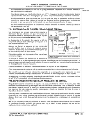 MP 7 - 23
CURSO DE BOMBERO DE AEROPUERTO (BA)
RESCATE EN AERONAVES Y COMBATE DE INCENDIOS - ARFF
LECCION 7: APLICACIÓN DE AGENTES EXTINTORES
Rev. MGV Noviembre/2008
APUNTES
El concentrado AFFF se mezcla bien con el agua y permanece suspendido en la solución durante un
período de tiempo prolongado.
Cuando se realiza una mezcla intermitente con AFFF, el agua de la cisterna debe circular durante
algunos minutos antes de la descarga para que ambos componentes se hayan mezclado totalmente.
El inconveniente de este método es que todo el agua que lleva el autobomba se transforma en
solución de espuma. Este método no permite una descarga continua de espuma en los incidentes
grandes, ya que hay que cortar el chorro cada vez que el vehículo debe llenarse de agua.
Es difícil mantener la proporción de concentrado correcta al rellenar la cisterna, a menos que ésta se
vacíe totalmente cada vez.
7.9. SISTEMA DE ALTA ENERGÍA PARA GENERAR ESPUMA.
Los sistemas de alta energía para generar espuma se
diferencian de los anteriores en que introducen aire
comprimido antes de descargar la solución de espuma
en la línea de manguera (véase la figura 7.18).
La turbulencia de la solución de espuma y del aire
comprimido a través de la tubería y/o la manguera es lo
que produce la espuma final.
Además de formar la espuma, el aire comprimido
permite también que el chorro de espuma alcance
distancias de descarga considerablemente mayores que
un chorro de espuma o de agua normal.
Este sistema utiliza una bomba centrífuga normal para
suministrar el agua.
Se coloca un sistema de dosificación de espuma de
inyección directa en el lado de descarga de la bomba. Después de que el concentrado de espuma y el
agua se hayan mezclado para formar la solución de espuma, se añade aire comprimido a la mezcla antes
de descargarla en la línea de manguera.
Este tipo de sistema se denomina comúnmente sistema de espuma de aire comprimido.
Estos sistemas suelen encontrarse más en los vehículos de lucha contraincendios estructural y forestal.
Es probable que los vehículos estructurales asignados a un aeropuerto estén equipados con este
sistema, pero no es frecuente que los otros tipos de vehículos de ARFF dispongan de dicho sistema.
Si desea más información sobre los sistemas de alta energía para producir espuma, consulte el manual
de la IFSTA Principios de la extinción de incendios con espuma.
7.10.DISPOSITIVOS PORTÁTILES PARA APLICACIÓN DE ESPUMA.
Después de mezclar el concentrado de espuma y el agua para formar la solución de espuma, ésta debe
mezclarse con aire (airearla) y descargarla en la superficie del combustible. Con los sistemas de baja
energía para generar espuma, la aireación y la descarga se consiguen mediante la boquilla de espuma.
Las espumas de baja expansión pueden descargarse a través de boquillas de línea de mano o
dispositivos de chorro maestro.
Aunque pueden utilizarse boquillas contraincendios normales para aplicar algunos tipos espuma de baja
expansión, es mejor utilizar boquillas que produzcan el resultado deseado (como la espuma de drenaje
rápido o de drenaje lento). Este apartado se centra en los dispositivos portátiles para la aplicación de
espuma.
(NOTA: los tubos eductores para boquillas de espuma y las boquillas autoeductoras de chorro maestro
se consideran boquillas portátiles de espuma, pero no se tratan en este apartado, ya que se han
explicado anteriormente en este capítulo.)
7Figura 7.18: Sistema de espuma de aire comprimido en
un vehículo ARFF.
 
