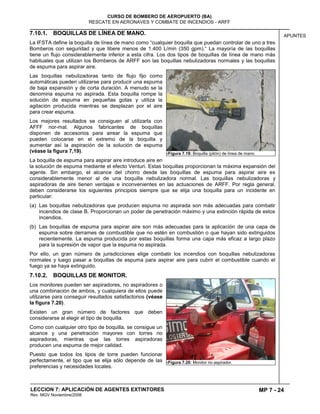 MP 7 - 24
CURSO DE BOMBERO DE AEROPUERTO (BA)
RESCATE EN AERONAVES Y COMBATE DE INCENDIOS - ARFF
LECCION 7: APLICACIÓN DE AGENTES EXTINTORES
Rev. MGV Noviembre/2008
APUNTES7.10.1. BOQUILLAS DE LÍNEA DE MANO.
La IFSTA define la boquilla de línea de mano como “cualquier boquilla que puedan controlar de uno a tres
Bomberos con seguridad y que libere menos de 1.400 L/min (350 gpm).“ La mayoría de las boquillas
tiene un flujo considerablemente inferior a esta cifra. Los dos tipos de boquillas de línea de mano más
habituales que utilizan los Bomberos de ARFF son las boquillas nebulizadoras normales y las boquillas
de espuma para aspirar aire.
Las boquillas nebulizadoras tanto de flujo fijo como
automáticas pueden utilizarse para producir una espuma
de baja expansión y de corta duración. A menudo se la
denomina espuma no aspirada. Esta boquilla rompe la
solución de espuma en pequeñas gotas y utiliza la
agitación producida mientras se desplazan por el aire
para crear espuma.
Los mejores resultados se consiguen al utilizarla con
AFFF nor-mal. Algunos fabricantes de boquillas
disponen de accesorios para airear la espuma que
pueden colocarse en el extremo de la boquilla y
aumentar así la aspiración de la solución de espuma
(véase la figura 7,19).
La boquilla de espuma para aspirar aire introduce aire en
la solución de espuma mediante el efecto Venturi. Estas boquillas proporcionan la máxima expansión del
agente. Sin embargo, el alcance del chorro desde las boquillas de espuma para aspirar aire es
considerablemente menor al de una boquilla nebulizadora normal. Las boquillas nebulizadoras y
aspiradoras de aire tienen ventajas e inconvenientes en las actuaciones de ARFF. Por regla general,
deben considerarse los siguientes principios siempre que se elija una boquilla para un incidente en
particular:
(a) Las boquillas nebulizadoras que producen espuma no aspirada son más adecuadas para combatir
incendios de clase B. Proporcionan un poder de penetración máximo y una extinción rápida de estos
incendios.
(b) Las boquillas de espuma para aspirar aire son más adecuadas para la aplicación de una capa de
espuma sobre derrames de combustible que no estén en combustión o que hayan sido extinguidos
recientemente. La espuma producida por estas boquillas forma una capa más eficaz a largo plazo
para la supresión de vapor que la espuma no aspirada.
Por ello, un gran número de jurisdicciones elige combatir los incendios con boquillas nebulizadoras
normales y luego pasar a boquillas de espuma para aspirar aire para cubrir el combustible cuando el
fuego ya se haya extinguido.
7.10.2. BOQUILLAS DE MONITOR.
Los monitores pueden ser aspiradores, no aspiradores o
una combinación de ambos, y cualquiera de ellos puede
utilizarse para conseguir resultados satisfactorios (véase
la figura 7.20).
Existen un gran número de factores que deben
considerarse al elegir el tipo de boquilla.
Como con cualquier otro tipo de boquilla, se consigue un
alcance y una penetración mayores con torres no
aspiradoras, mientras que las torres aspiradoras
producen una espuma de mejor calidad.
Puesto que todos los tipos de torre pueden funcionar
perfectamente, el tipo que se elija sólo depende de las
preferencias y necesidades locales.
7Figura 7.19: Boquilla (pitón) de línea de mano.
7Figura 7.20: Monitor no aspirador.
 