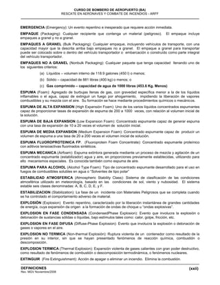 (xxii)
CURSO DE BOMBERO DE AEROPUERTO (BA)
RESCATE EN AERONAVES Y COMBATE DE INCENDIOS - ARFF
DEFINICIONES
Rev. MGV Noviembre/2008
EMERGENCIA (Emergency): Un evento repentino e inesperado que requiere acción inmediata.
EMPAQUE (Packaging): Cualquier recipiente que contenga un material (peligroso). El empaque incluye
empaques a granel y no a granel.
EMPAQUES A GRANEL (Bulk Packaging): Cualquier empaque, incluyendo vehículos de transporte, con una
capacidad mayor que la descrita arriba bajo empaques no a granel. El empaque a granel para transportar
puede ser colocado sobre o dentro del vehículo transportador o embarcación o construído como parte integral
del vehículo transportador.
EMPAQUES NO A GRANEL (Nonbulk Packaging): Cualquier paquete que tenga capacidad llenando uno de
los siguientes criterios:
(a) Líquidos – volumen interno de 118.9 galones (450 l) o menos;
(b) Sólido – capacidad de 881 libras (400 kg) o menos; o
(c) Gas comprimido – capacidad de agua de 1000 libras (453.6 Kg. Menos)
ESPUMA (Foam): Agregado de burbujas llenas de gas, con gravedad específica menor a la de los líquidos
inflamables o el agua, capaz de extinguir un fuego por ahogamiento, impidiendo la liberación de vapores
combustibles y su mezcla con el aire. Su formación se hace mediante procedimientos químicos o mecánicos.
ESPUMA DE ALTA EXPANSION (High Expansión Foam): Uno de los varios líquidos concentrados espumantes
capaz de proporcionar tasas de expansión de espuma de 200 a 1000 veces, con relación al volumen inicial de
la solución.
ESPUMA DE BAJA EXPANSION (Low Expansion Foam): Concentrado espumante capaz de generar espuma
con una tasa de expansión de 10 a 20 veces el volumen de solución inicial.
ESPUMA DE MEDIA EXPANSION (Medium Expansion Foam): Concentrado espumante capaz de producir un
volumen de espuma a una tasa de 20 a 200 veces el volumen inicial de solución.
ESPUMA FLUOROPROTEINICA FP. (Fluoroprotein Foam Concentrate): Concentrado espumante proteínico
con aditivos tensioactivas fluorinados sintéticos.
ESPUMA MECANICA (Airfoam): Espuma extintora generada mediante un proceso de mezcla y agitación de un
concentrado espumante (estabilizador) agua y aire, en proporciones previamente establecidas, utilizando para
ello mecanismos especiales. Es conocida también como espuma de aire.
ESPUMA PARA ALCOHOL (Alcohol Type Foam): Tipo de concentrado espumante desarrollado para el uso en
fuegos de combustibles solubles en agua o “Solventes de tipo polar”
ESTABILIDAD ATMOSFERICA (Atmospheric Stability Class): Sistema de clasificación de las condiciones
atmosférica utilizado en meteorología, basado en las condiciones de sol, viento y nubosidad. El sistema
estable seis clases denominadas: A, B, C, D, E, y F.
ESTABILIZACION (Stabilization): La fase de un incidente con Materiales Peligrosos que se completa cuando
se ha controlado el comportamiento adverso de material.
EXPLOSIÓN (Explosion) Evento repentino, caracterizado por la liberación instantánea de grandes cantidades
de energía, cuya expansión da origen a la formación de ondas de choque u “ondas explosivas”.
EXPLOSION EN FASE CONDENSADA (CondensedPhase Explosion): Evento que involucra la explosión o
detonación de sustancias sólidas o líquidas, bajo estímulos tales como: calor, golpe, fricción, etc.
EXPLOSION EN FASE DIFUSA (Diffuse-Phase Explosion): Evento que involucra la explosión o detonación de
gases o vapores en el aire.
EXPLOSION NO TERMICA (Non-thermal Explosión): Ruptura violenta de un contenedor como resultado de la
presión en su interior, sin que se hayan presentado fenómenos de reacción química, combustión o
descomposición.
EXPLOSION TERMICA (Thermal Explosion): Expansión violenta de gases calientes con gran poder destructivo,
como resultado de fenómenos de combustión o descomposición termodinámica, o fenómenos nucleares.
EXTINGUIR (Fire Extinguishment): Acción de apagar o eliminar un incendio. Elimina la combustión.
 