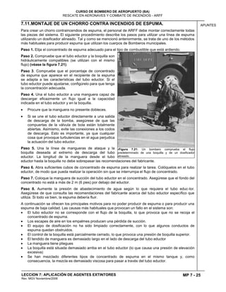 MP 7 - 25
CURSO DE BOMBERO DE AEROPUERTO (BA)
RESCATE EN AERONAVES Y COMBATE DE INCENDIOS - ARFF
LECCION 7: APLICACIÓN DE AGENTES EXTINTORES
Rev. MGV Noviembre/2008
APUNTES7.11.MONTAJE DE UN CHORRO CONTRA INCENDIOS DE ESPUMA.
Para crear un chorro contraincendios de espuma, el personal de ARFF debe montar correctamente todas
las piezas del sistema. El siguiente procedimiento describe los pasos para utilizar una línea de espuma
utilizando un dosificador alineado. Tal y como se mencionó anteriormente, se trata de uno de los métodos
más habituales para producir espuma que utilizan los cuerpos de Bomberos municipales.
Paso 1. Elija el concentrado de espuma adecuado para el tipo de combustible que está ardiendo.
Paso 2. Compruebe que el tubo eductor y la boquilla son
hidráulicamente compatibles (se utilizan con el mismo
flujo) (véase la figura 7.21).
Paso 3. Compruebe que el porcentaje de concentrado
de espuma que aparece en el recipiente de la espuma
se adapta a las características del tubo eductor. Si el
tubo eductor puede ajustarse, configúrelo para que tenga
la concentración adecuada.
Paso 4. Una el tubo eductor a una manguera capaz de
descargar eficazmente un flujo igual a la capacidad
indicada en el tubo eductor y en la boquilla.
Procure que la manguera no presente dobleces.
Si se une el tubo eductor directamente a una salida
de descarga de la bomba, asegúrese de que las
compuertas de la válvula de bola están totalmente
abiertas. Asimismo, evite las conexiones a los codos
de descarga. Esto es importante, ya que cualquier
cosa que provoque turbulencias en el agua perjudica
la actuación del tubo eductor.
Paso 5. Una la línea de mangueras de ataque y la
boquilla deseada al extremo de descarga del tubo
eductor. La longitud de la manguera desde el tubo
eductor hasta la boquilla no debe sobrepasar las recomendaciones del fabricante.
Paso 6. Abra suficientes cubos de concentrado de espuma para realizar la tarea. Colóquelos en el tubo
eductor, de modo que pueda realizar la operación sin que se interrumpa el flujo de concentrado.
Paso 7. Coloque la manguera de succión del tubo eductor en el concentrado. Asegúrese que el fondo del
concentrado no está a más de 2 m (6 pies) por debajo del eductor.
Paso 8. Aumente la presión de abastecimiento de agua según lo que requiera el tubo educ-tor.
Asegúrese de que consulta las recomendaciones del fabricante acerca del tubo eductor específico que
utiliza. Si todo va bien, la espuma debería fluir.
A continuación se ofrecen los principales motivos para no poder producir de espuma o para producir una
espuma de baja calidad. Las causas más habituales que provocan un fallo en el sistema son:
El tubo eductor no se corresponde con el flujo de la boquilla, lo que provoca que no se recoja el
concentrado de espuma.
Los escapes de aire en los empalmes producen una pérdida de succión.
El equipo de dosificación no ha sido limpiado correctamente, con lo que algunos conductos de
espuma quedan obstruidos.
El control de la boquilla está parcialmente cerrado, lo que provoca una presión de boquilla superior.
El tendido de manguera es demasiado largo en el lado de descarga del tubo eductor
La manguera tiene pliegues
La boquilla está situada demasiado arriba en el tubo eductor (lo que causa una presión de elevación
excesiva)
Se han mezclado diferentes tipos de concentrado de espuma en el mismo tanque y, como
consecuencia, la mezcla es demasiado viscosa para pasar a través del tubo eductor.
7Figura 7.21: Un bombero comprueba el flujo
predeterminado de una boquilla y de un dosificador
alineado.
 