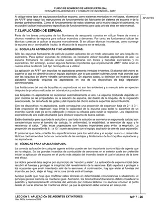 MP 7 - 26
CURSO DE BOMBERO DE AEROPUERTO (BA)
RESCATE EN AERONAVES Y COMBATE DE INCENDIOS - ARFF
LECCION 7: APLICACIÓN DE AGENTES EXTINTORES
Rev. MGV Noviembre/2008
APUNTES
Al utilizar otros tipos de equipo para dosificar espuma, como sistemas montados en vehículos, el personal
de ARFF debe seguir las instrucciones de funcionamiento del fabricante del sistema de espuma o de la
bomba contraincendios. Como el funcionamiento de estos sistemas varía mucho según el fabricante, no
es posible facilitar instrucciones específicas de funcionamiento para cada uno de ellos en este manual.
7.12.APLICACIÓN DE ESPUMA.
Parte de las tareas principales de los Bomberos de aeropuerto consiste en utilizar líneas de mano o
chorros maestros de espuma para sofocar incendios o derrames. Por tanto, es fundamental utilizar las
técnicas correctas al aplicar la espuma manualmente. Si se utilizan técnicas incorrectas, como sumergir
la espuma en un combustible líquido, la eficacia de la espuma se ve reducida.
(a) BOQUILLAS ASPIRADORAS Y NO ASPIRADORAS.
Sólo las espumas formadoras de película pueden aplicarse de un modo adecuado con una boquilla no
aspiradora. Para aplicar espumas de proteínas, es necesario utilizar boquillas aspiradoras de aire. La
espuma formadora de película acuosa puede aplicarse con torres y boquillas aspiradoras y no
aspiradoras. Sin embargo, existen algunos factores importantes que el personal de ARFF debe tener en
cuenta antes de decidir qué tipo de boquilla va a utilizar.
La aplicación de AFFF con boquillas no aspiradoras presenta ventajas evidentes. El alcance del chorro es
superior al que se obtendría con un equipo aspirador, por lo que pueden cubrirse zonas más grandes que
con las boquillas de chorro variable convencionales. En algunos casos, la extinción del incendio puede
agilizarse utilizando boquillas no aspiradoras en vez de los dispositivos de baja expansión
convencionales.
Las limitaciones del uso de boquillas no aspiradoras no son tan evidentes y a menudo sólo se aprecian
después de pruebas realizadas en laboratorios y sobre el terreno.
Las boquillas no aspiradoras no succionan automáticamente el aire. La espuma producida depende en
gran medida de las propiedades de la solución de espuma, del diseño de la boquilla, de la regulación
seleccionada, del tamaño de las gotas y del impacto del chorro sobre la superficie del combustible.
Con los dispositivos no aspiradores, suele conseguirse una proporción de expansión baja de 2:1 ó 3:1.
Esta proporción de expansión baja limita la capacidad de la espuma para sellar la superficie de un
incendio cuando éste ya se ha extinguido y reduce su eficacia para evitar la reignición. Los dispositivos
aspiradores de aire están diseñados para producir espuma de buena calidad.
Están diseñados para que toda la solución o casi toda la solución se convierta en espuma de calidad con
características como el tamaño de burbuja, la uniformidad, la estabilidad, la retención de agua y la
resistencia al calor. Todas estas propiedades son factores importantes para evitar la reignición. La
proporción de expansión de 6:1 a 10:1 suele asociarse con el equipo aspirador de aire de baja expansión.
El personal que debe redactar las especificaciones para los vehículos y el equipo nuevos o desarrollar
tácticas contraincendios debe ser consciente de las ventajas y limitaciones de las boquillas aspiradoras y
no aspiradoras.
(b) TÉCNICAS PARA APLICAR ESPUMA.
La correcta aplicación de cualquier agente extintor puede ser tan importante como el tipo de agente que
se ha elegido. En los grandes incendios de combustible de aeronaves en el exterior suele ser preferible
iniciar la aplicación de espuma en el punto más alejado del incendio desde el cual el alcance de la torre
sea eficaz.
La táctica general debe regirse por el principio de “recubrir y aislar“. La aplicación de espuma inicial debe
recubrir el fuselaje y proteger la integridad del revestimiento de la aeronave. Esto ayudará a proteger a
los ocupantes que estén intentando salir de la aeronave. A continuación, hay que aislar el fuselaje del
incendio, es decir, alejar el fuego de la zona donde está el fuselaje.
Aunque puede que haya que modificar estas técnicas en determinadas circunstancias o situaciones, el
principio general siempre se mantiene igual. Asimismo, los Conductores/Operadores deben considerar la
posición y reposicionamiento correctos del vehículo por motivos tácticos. Es esencial conocer el punto
desde el cual el alcance del monitor es eficaz, ya que la aplicación debe iniciarse en este punto.
 