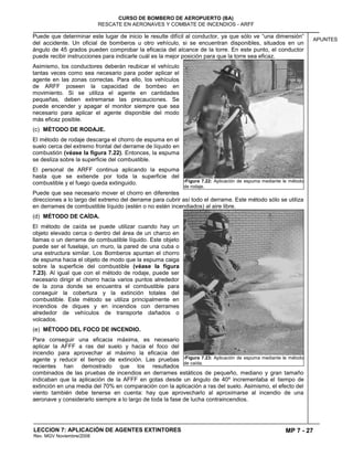 MP 7 - 27
CURSO DE BOMBERO DE AEROPUERTO (BA)
RESCATE EN AERONAVES Y COMBATE DE INCENDIOS - ARFF
LECCION 7: APLICACIÓN DE AGENTES EXTINTORES
Rev. MGV Noviembre/2008
APUNTES
Puede que determinar este lugar de inicio le resulte difícil al conductor, ya que sólo ve “una dimensión“
del accidente. Un oficial de bomberos u otro vehículo, si se encuentran disponibles, situados en un
ángulo de 45 grados pueden comprobar la eficacia del alcance de la torre. En este punto, el conductor
puede recibir instrucciones para indicarle cuál es la mejor posición para que la torre sea eficaz.
Asimismo, los conductores deberán reubicar el vehículo
tantas veces como sea necesario para poder aplicar el
agente en las zonas correctas. Para ello, los vehículos
de ARFF poseen la capacidad de bombeo en
movimiento. Si se utiliza el agente en cantidades
pequeñas, deben extremarse las precauciones. Se
puede encender y apagar el monitor siempre que sea
necesario para aplicar el agente disponible del modo
más eficaz posible.
(c) MÉTODO DE RODAJE.
El método de rodaje descarga el chorro de espuma en el
suelo cerca del extremo frontal del derrame de líquido en
combustión (véase la figura 7.22). Entonces, la espuma
se desliza sobre la superficie del combustible.
El personal de ARFF continua aplicando la espuma
hasta que se extiende por toda la superficie del
combustible y el fuego queda extinguido.
Puede que sea necesario mover el chorro en diferentes
direcciones a lo largo del extremo del derrame para cubrir así todo el derrame. Este método sólo se utiliza
en derrames de combustible líquido (estén o no estén incendiados) al aire libre.
(d) MÉTODO DE CAÍDA.
El método de caída se puede utilizar cuando hay un
objeto elevado cerca o dentro del área de un charco en
llamas o un derrame de combustible líquido. Este objeto
puede ser el fuselaje, un muro, la pared de una cuba o
una estructura similar. Los Bomberos apuntan el chorro
de espuma hacia el objeto de modo que la espuma caiga
sobre la superficie del combustible (véase la figura
7.23). Al igual que con el método de rodaje, puede ser
necesario dirigir el chorro hacia varios puntos alrededor
de la zona donde se encuentra el combustible para
conseguir la cobertura y la extinción totales del
combustible. Este método se utiliza principalmente en
incendios de diques y en incendios con derrames
alrededor de vehículos de transporte dañados o
volcados.
(e) MÉTODO DEL FOCO DE INCENDIO.
Para conseguir una eficacia máxima, es necesario
aplicar la AFFF a ras del suelo y hacia el foco del
incendio para aprovechar al máximo la eficacia del
agente y reducir el tiempo de extinción. Las pruebas
recientes han demostrado que los resultados
combinados de las pruebas de incendios en derrames estáticos de pequeño, mediano y gran tamaño
indicaban que la aplicación de la AFFF en gotas desde un ángulo de 40º incrementaba el tiempo de
extinción en una media del 70% en comparación con la aplicación a ras del suelo. Asimismo, el efecto del
viento también debe tenerse en cuenta: hay que aprovecharlo al aproximarse al incendio de una
aeronave y considerarlo siempre a lo largo de toda la fase de lucha contraincendios.
7Figura 7.22: Aplicación de espuma mediante le método
de rodaje.
7Figura 7.23: Aplicación de espuma mediante le método
de caída.
 
