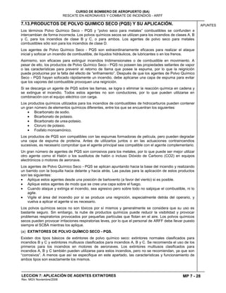 MP 7 - 28
CURSO DE BOMBERO DE AEROPUERTO (BA)
RESCATE EN AERONAVES Y COMBATE DE INCENDIOS - ARFF
LECCION 7: APLICACIÓN DE AGENTES EXTINTORES
Rev. MGV Noviembre/2008
APUNTES7.13.PRODUCTOS DE POLVO QUIMICO SECO (PQS) Y SU APLICACIÓN.
Los términos Polvo Químico Seco - PQS y “polvo seco para metales” combustibles se confunden e
intercambian de forma incorrecta. Los polvos químicos secos se utilizan para los incendios de clases A, B
y C, para los incendios de clase B y C, o para ambos. Los agentes de polvo seco para metales
combustibles sólo son para los incendios de clase D.
Los agentes de Polvo Químico Seco - PQS son extraordinariamente eficaces para realizar el ataque
inicial y sofocar un incendio de combustible, de líquidos hidráulicos, de lubricantes o en los frenos.
Asimismo, son eficaces para extinguir incendios tridimensionales o de combustible en movimiento. A
pesar de ello, los productos de Polvo Químico Seco - PQS no poseen las propiedades sellantes de vapor
o las características para prevenir el retorno de llama que posee la espuma, por lo que la reignición
puede producirse por la falta del efecto de “enfriamiento”. Después de que los agentes de Polvo Químico
Seco - PQS hayan sofocado rápidamente un incendio, debe aplicarse una capa de espuma para evitar
que los vapores del combustible provoquen una reignición.
Si se descarga un agente de PQS sobre las llamas, se logra o eliminar la reacción química en cadena y
se extingue el incendio. Todos estos agentes no son conductores, por lo que pueden utilizarse en
combinación con el equipo eléctrico con carga.
Los productos químicos utilizados para los incendios de combustibles de hidrocarburos pueden contener
un gran número de elementos químicos diferentes, entre los que se encuentran los siguientes:
Bicarbonato de sodio.
Bicarbonato de potasio.
Bicarbonato de urea-potasio.
Cloruro de potasio.
Fosfato monoamónico.
Los productos de PQS son compatibles con las espumas formadoras de película, pero pueden degradar
una capa de espuma de proteína. Antes de utilizarlos juntos o en las actuaciones contraincendios
sucesivas, es necesario comprobar que el agente principal sea compatible con el agente complementario.
Un gran número de agentes de PQS son corrosivos para los metales, por lo que puede ser mejor utilizar
otro agente como el Halón o los sustitutos de halón o incluso Dióxido de Carbono (CO2) en equipos
electrónicos o motores de aeronave.
Los agentes de Polvo Químico Seco - PQS se aplican apuntando hacia la base del incendio y realizando
un barrido con la boquilla hacia delante y hacia atrás. Las pautas para la aplicación de estos productos
son las siguientes:
Aplique estos agentes desde una posición de barlovento (a favor del viento) si es posible.
Aplique estos agentes de modo que se cree una capa sobre el fuego.
Cuando ataque y extinga el incendio, sea agresivo pero sobre todo no salpique el combustible, ni lo
agite.
Vigile el área del incendio por si se produce una reignición, especialmente detrás del operario, y
vuelva a aplicar el agente si es necesario.
Los polvos químicos secos no son tóxicos por sí mismos y generalmente se considera que su uso es
bastante seguro. Sin embargo, la nube de productos químicos puede reducir la visibilidad y provocar
problemas respiratorios provocados por pequeñas partículas que flotan en el aire. Los polvos químicos
secos pueden provocar irritaciones respiratorias leves, por lo que el personal de ARFF debe llevar puesto
siempre el SCBA mientras los aplique.
(a) EXTINTORES DE POLVO QUÍMICO SECO - PQS.
Existen dos tipos básicos de extintores de polvo químico seco: extintores normales clasificados para
incendios B y C y extintores multiusos clasificados para incendios A, B y C. Se recomienda el uso de los
primeros para los incendios en motores de aeronaves. Los extintores multiusos clasificados para
incendios A, B y C también pueden utilizarse para estos incendios, pero no se recomiendan, ya que son
“corrosivos”. A menos que así se especifique en este apartado, las características y funcionamiento de
ambos tipos son exactamente los mismos.
 