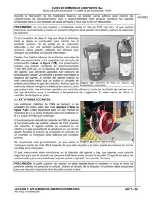 MP 7 - 29
CURSO DE BOMBERO DE AEROPUERTO (BA)
RESCATE EN AERONAVES Y COMBATE DE INCENDIOS - ARFF
LECCION 7: APLICACIÓN DE AGENTES EXTINTORES
Rev. MGV Noviembre/2008
APUNTES
Durante la fabricación de los materiales básicos, se añaden varios aditivos para mejorar las
características de almacenamiento, flujo e impermeabilidad. Este proceso mantiene los agentes
preparados para su uso después de largos períodos y hace que fluyan sin dificultades.
PRECAUCIÓN: no hay que mezclar o contaminar nunca un tipo de PQS con otro, ya que pueden
reaccionar químicamente y causar un aumento peligroso de la presión del extintor y reducir la capacidad
de extinción.
En los incendios de clase A, hay que dirigir la descarga
hacia el objeto en combustión para cubrirlo con el
producto químico. Si se aplica en la proporción
adecuada y con una cantidad suficiente, los polvos
químicos secos pueden utilizarse con eficacia para
extinguir los incendios de líquidos inflamables.
Existen dos diseños básicos de extintores manuales de
PQS: los presurizados y los operados con cartucho de
presurización (véase la figura 7.24). Los presurizados
poseen una presión constante de aproximadamente
1.400 kPa (200 psi) en el depósito de almacenamiento
del agente. Los extintores operados con cartucho de
presurización utilizan un cartucho a presión conectado al
depósito del agente. El cilindro del agente extintor no
está presurizado hasta que se actida el contacto de
presión para liberar el gas del cartucho. Ambos tipos de
extintores utilizan nitrógeno o dióxidos de carbono como
gas presurizante. Los extintores operados con cartucho utilizan un cartucho de dióxido de carbono a no
ser que el extintor vaya a someterse a temperaturas de congelación. En esos casos, se utiliza un
cartucho de nitrógeno en polvo.
(b) EXTINTORES RODANTES.
Los extintores rodantes de PQS se parecen a las
unidades de mano, pero son más grandes (véase la
figura 7.25). Están clasificada para un uso normal en
incendios B y C o como multiusos para los incendios A,
B y C según el PQS que contengan.
El funcionamiento del extintor rodante de PQS se parece
al funcionamiento del extintor manual de PQS operado
con cartucho. El agente extintor se mantiene en un
cilindro y el gas presurizante se almacena en un cilindro
aparte. Cuando el extintor se encuentra en posición en
un incendio, la manguera debe estirarse por completo
primero.
Se recomienda este procedimiento, ya que retirar la
manguera puede ser más difícil después de que esté cargada y el polvo puede acumularse en curvas
cerradas de la manguera.
El gas presurizante debe introducirse en el depósito del agente y hay que esperar unos cuantos
segundos para que el depósito se presurice totalmente antes de abrir la boquilla. El agente se aplica del
mismo modo que con los extintores de polvo químico operado con cartucho de mano.
PRECAUCIÓN: la parte superior del extintor no debe señalar hacia el bombero ni hacia el resto del
personal cuando se presurice la unidad. Debido al tamaño de la boquilla, el bombero debe prepararse
para una reacción importante de la boquilla cuando la abra.
7Figura 7.24: Extintores de PQS con cartucho de
presurización y presurizado.
7Figura 7.25: Extintor rodante de PQS.
 