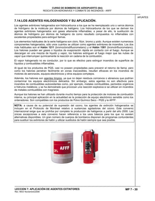 MP 7 - 30
CURSO DE BOMBERO DE AEROPUERTO (BA)
RESCATE EN AERONAVES Y COMBATE DE INCENDIOS - ARFF
LECCION 7: APLICACIÓN DE AGENTES EXTINTORES
Rev. MGV Noviembre/2008
APUNTES
7.14.LOS AGENTES HALOGENADOS Y SU APLICACIÓN.
Los agentes extintores halogenados son hidrocarburos a los que se ha reemplazado uno o varios átomos
de hidrógeno de la molécula por átomos de halógeno. Los hidrocarburos de los que se derivan los
agentes extintores halogenados son gases altamente inflamables; a pesar de ello, la sustitución de
átomos de hidrógeno por átomos de halógeno da como resultado compuestos no inflamables con
excelentes propiedades para extinguir llamas.
Los elementos habituales de la serie halógena son cloro, flúor, bromo y yodo. Aunque existen numerosos
componentes halogenados, sólo unos cuantos se utilizan como agentes extintores de incendios. Los dos
más habituales son el Halón 1211 (bromoclorodifluorometano) y el Halón 1301 (bromotrifluorometano).
Los halones pueden ser gases o líquidos de evaporación rápida en contacto con el fuego. Aunque se
descargan en una mezcla de líquido y vapor, los halones extinguen el fuego mejor que las nubes de
vapor que interrumpen químicamente la reacción en cadena de la combustión.
El vapor halogenado no es conductor, por lo que es efectivo para extinguir incendios de superficie de
líquidos y combustibles inflamables.
Al igual de los productos de PQS, casi no poseen propiedades para prevenir el retorno de llama; pero
como los halones penetran fácilmente en zonas inaccesibles, resultan eficaces en los incendios de
motores de aeronaves, equipos electrónicos y otros equipos complejos.
Además, los halones son agentes limpios, ya que no dejan residuos corrosivos o abrasivos que podrían
contaminar los equipos electrónicos delicados. Sin embargo, estos agentes no son efectivos para
incendios de combustibles autooxidantes como, por ejemplo, metales combustibles, peróxidos orgánicos
e hidruros metálicos; y se ha demostrado que provocan una reacción explosiva si se utilizan en incendios
de metales combustibles con magnesio.
Aunque los halones se han utilizado durante mucho tiempo para la protección de motores de combustión
interna, su principal aplicación en la actualidad es la protección de equipo electrónico sensible como los
ordenadores. Son compatibles con los productos de Polvo Químico Seco - PQS y la AFFF.
NOTA: a causa de su potencial de supresión del ozono, los agentes de extinción halogenados se
incluyen en el Protocolo de Montreal relativo a sustancias agotadoras del ozono. Este convenio
internacional exige que se prohíba por completo la producción de halógenos a partir del año 2000. Las
únicas excepciones a este convenio hacen referencia a los usos básicos para los que no existen
alternativas disponibles. Un gran número de cuerpos de bomberos disponen de programas contundentes
para sustituir los extintores de halón y utilizar sustitutos de halón siempre que sea posible.
 